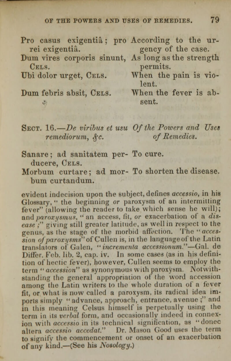 Pro casus exigentia; pro According to the ur- rei exigentia. gency of the case. Dum vires corporis sinunt, As long as the strength Cels. permits. Ubi dolor urget, Cels. When the pain is vio- lent. Dum febris absit, Cels. When the fever is ab- i sent. Sect. 16.—De viribus et usu Of the Powers and Uses remediorum, Sec. of Remedies. Sanare; ad sanitatem per- To cure. ducere, Cels. Morbum curtare; ad mor- To shorten the disease. bum curtandum. evident indecision upon the subject, defines accessio, in his Glossary,  the beginning or paroxysm of an intermitting fever (allowing the reader to take which sense he will); andparoxysmus, an access, fit, or exacerbation of a dis- ease ,- giving still greater latitude, as well in respect to the genus, as the stage of the morbid affection. The acces- sion n/paro.il/smso{Cullen is, in the language of the Latin translators of Galen, incremenla accessionum.—Gal. de Differ. Feb. III). 2, cap. iv. In some cases (as in his defini- tion of hectic fever), however, Cullen seems to employ the term accession as synonymous with paroxysm. Notwith- standing the general appropriation of the word accession among the Latin writers to the whole duration of a fever fit, or what is now called a paroxysm, its radical idea im- ports simply advance, approach, entrance, avenue ; and in this meaning Celsus himself is perpetually using the term in us verbid form, and occasionally indeed in connex- ion with accessio in its technical signification, as donee altera accessio acccdal. Dr. Mason Good uses the term to signify the commencement or onset of an exacerbation of any kind.—(See his Nosology.)