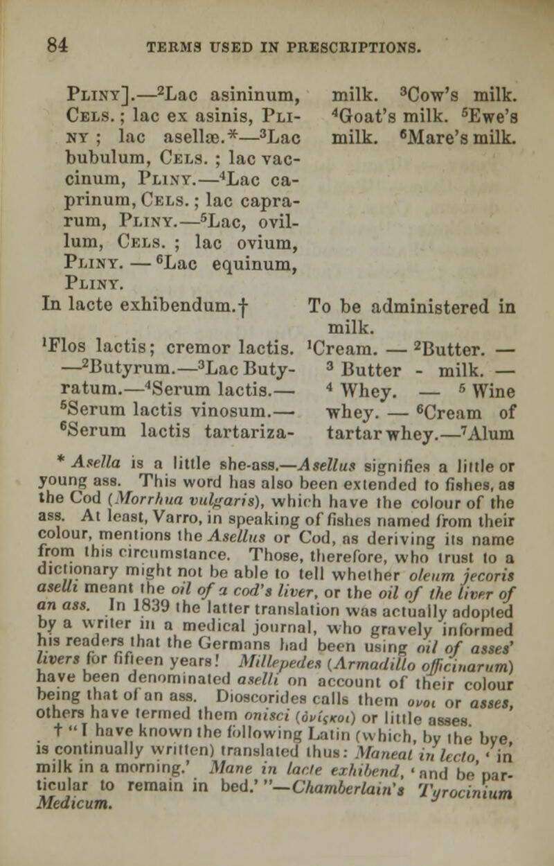 milk. 3Cow's milk. 4Goat's milk. 5Ewe's milk. 6Mare's milk. Pliny].—2Lac asininum, Cels. ; lac ex asinis, Pli- ny ; lac aselloe.*—3Lac bubulum, Cels. ; lac vac- cinum, Pliny.—4Lac ca- prinum, Cels. ; lac capra- rum, Pliny.—5Lac, ovil- lum, Cels. ; lac ovium, Pliny. — 6Lac equinum, Pliny. In lacte exhibendum.f 'Flos lactis; cremor lactis. —2Butyrum.—3Lac Buty- ratum.—4Serum lactis.— 6Serum lactis vinosum.— 6Serum lactis tartariza- * Asella is a little she-ass.—Asellus signifies a little or young ass. This word has also been extended to fishes, as the Cod (Morrhua vulgaris), which have the colour of the ass. At least, Varro, in speaking of fishes named from their colour, mentions the Asellus or Cod, as deriving iis name from this circumstance. Those, therefore, who trust to a dictionary might not be able to tell whether oleum jecoris aseUi meant the o,l of a cod's liver, or the oil of the liver of an ass. In 1839 the latter translation was actually adopted by a writer in a medical journal, who gravely informed h.s readers that the Germans had been using oil of asses' livers for fifteen years! Millepedes (Armadillo officinarum) have been denominated aselli on account of their colour being that of an ass. D.oscorides calls them ovot or asses, others have termed them onisci (dv.f/roi) or little asses tT have known the following Latin (which, by the bve is continually written) translated thus: Maneal inleclo 'in milk in a morning.' Mane in lacte exhibend, 'and be'par- ticular to remain in bed.' —Chamberlain's Turocinium Medicum. J To be administered in milk. 'Cream. — 2Butter. — 3 Butter - milk. — 4 Whey. — 5 Wine whey. — 6Cream of tartar whey.—7Alum