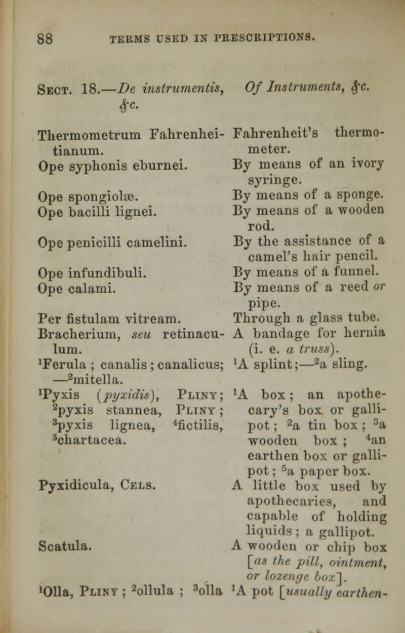 Sect. 18.—De instrumentis, (fro. Thermometrum Fahrenhei- tianum. Ope syphonis eburnei. Ope spongioid. Ope bacilli lignei. Ope penicilli camelini. Ope infundibuli. Ope calami. Per fistulam vitream. Bracherium, seu retinacu- lum. 'Ferula ; canalis ; canalicus; —2mitella. 'Pyxis (pyxidis), Pliny; 2pyxis stannea, Pliny ; 3pyxis liguea, 4fictilis, 5chartacea. Of Instruments, §c. Pyxidicula, Cf.ls. Scatula. 'Olla, Pliny ; 2ollula ; 3olla Fahrenheit's thermo- meter. By means of an ivory syringe. By means of a sponge. By means of a wooden rod. By the assistance of a camel's hair pencil. By means of a funnel. By means of a reed or pipe. Through a glass tube. A bandage for hernia (i. e. a truss). 'A splint;—2a sling. •A box; an apothe- cary's box or galli- pot ; 2a tin box; 3a wooden box ; 4an earthen box or galli- pot ; Ba paper box. A little box used by apothecaries, and capable of holding liquids ; a gallipot. A wooden or chip box [as the pill, ointment, or lozenge boxl. 'A pot [usually earthen-