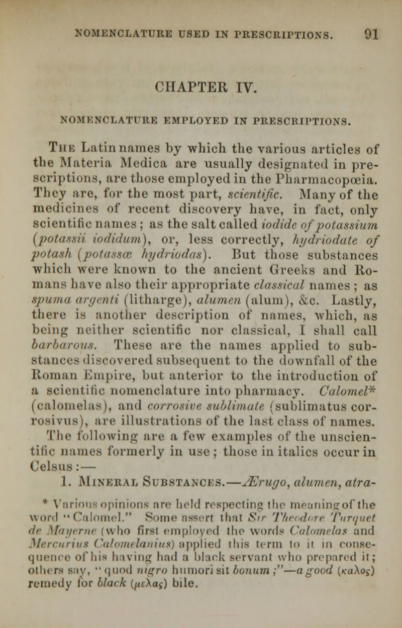 CHAPTER IV. NOMENCLATURE EMPLOYED IN PRESCRIPTIONS. The Latin names by which the various articles of the Materia Medica are usually designated in pre- scriptions, are those employed in the Pharmacopoeia. They are, for the most part, scientific. Many of the medicines of recent discovery have, in fact, only scientific names; as the salt called iodide of potassium (jpotassii iodidum), or, less correctly, hydriodatc of potash (potasses hydriodas). But those substances which were known to the ancient Greeks and Ro- mans have also their appropriate classical names ; as spuma aroenti (litharge), alumen (alum), &c. Lastly, there is another description of names, which, as being neither scientific nor classical, I shall call barbarous. These are the names applied to sub- stances discovered subsequent to the downfall of the Roman Empire, but anterior to the introduction of a scientific nomenclature into pharmacy. Calomel* (calomelas), and corrosive sublimate (sublimatus oor- rosivus), are illustrations of the last class of names. The following are a few examples of the unscien- tific names formerly in use; those in italics occur in Celsus: — 1. Mineral Substances.—JErugo, alumen, atra- * Various opinions are held respecting the meaning of the word Calomel. Some assert thai Sir Theodore Turquet de Mayerne (who first employed the words Calomelas and Mercurius Calomelanius) applied this term to it in conse- quence of his having had a black servant who prepared it; oihi rs Bay, quod nigra humorisil bonum;—a good (jtaAos) remedy lor black (pcXas) bile.