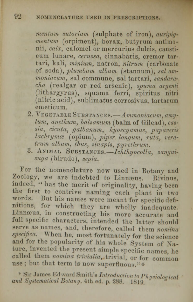 mmtum sutorium (sulphate of iron), auripig- mentum (orpiment), borax, butyrum i nii, calx, calomel or mcrcurius dulcis, causti- cum lunare, cerussa, cinnabaris, cremor tar- tari, kali, minium, natron, nitrum (carbonate of soda), plumbum album (stannum), sal am- moniaeum, sal commune, sal tartari, sandara- cha (realgar or red arsenic), spuma (lithargyrus), squama ferri, spiritu (nitric acid), sublimatus corrosivus, tartarum emeticum. 2. Veget vble Substances.—Ammoniacum, amy- lum, anetkum, balsamum (balm of Gilead), cas- sia, cicuta, galbanum, hyoscyamus, papaveris lachrymce (opium), piper longum, ruta3 vera- iriim album, thus, sinapis, pyrethrum. 3. Animal Substances.—Ichthyocolla, sangui- suga (liirudo), sepia. For the nomenclature now used in Botany and Zoology, -we are indebted to Linnaeus. Rivinus, indeed,  has the merit of originality, having been the first to contrive naming each plant in two words. But his names wore meant for Bpeeificdefi- nitions, for which they are wholly inadequate. Linnaeus, in constructing his more accurate and full specific characters, intended the latter serve as names, and, therefore, called them nomvna specifica. \\ hen lie. most fortunately for the science and for the popularity of his whole System of Na- ture, invented the present simple specific names, he called them nomina trivialia, trivial, or for common use ; but that term is now superfluous.* * Sir Jamea Edward Smith's Introduction to Phui ■■ and Systematical Botany, Ithed. p. 288. 1819