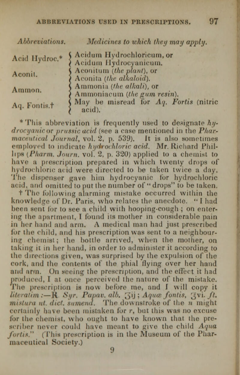 Abbrtm'ationi, Medicine* in which they may apply. Acid Ilydroc* \ Ac!^um Hydrochloricum.or ' ( Aciiluin Hydrocyanicum. Aconil \ Acon!tum C/te Plant), or ( Acunii.i (the alkaloid). Ammon. Ammonia (the alkali), or } Ainiiioiiiuciim (lite gum resin). An K ni-t ) May l>e misread for Ay. Fortis (nitric ''' ° s' l acid). * Tliis abbreviation is frequently used to designate hy- drocyanicor prussic acid (see a ease mentioned in tbe I'liur- maceuticol Journal, vol. 2, p. 539). It is also sometimes employed Co indicate hydrochloric acid, Mr. Richard Phil- lips (Pharm. Journ, vol. 2, p. 320) applied to a chemist to have a prescription prepared in which twenty drops of hydrochloric acid were directed to be taken twice a day. The dispenser gave him hydrocyanic lor hydrochloric acid, and omitted lo put the number of drops to be taken. t The following alarming mistake occurred within the knowledge of Dr. Paris, who relates the anecdote.  I had been sent lor to see a child wiih hooping-cough ; on enter- ni<_' the apartment, I found iis mother in considerable pain in her hand and arm. A medical man had just prescribed for the child, and bis prescription was sent to a neighbour- ing chemist; the bottle arrived, when the mother, on taking it in her hand, in order lo administer it according to the directions given, was surprised by the expulsion of the cork, and the contents of the phial flying over her hand and arm. On seeing the prescription, and the effect it had produced, I at once perceived the nature of the mistake. The prescription is now before me, and I will copy it literatim:—R Xi/r. Papav.alb, 3u 5 Aqua Jbntis, ;$vi. ft. mislura id. diet, sumena. The downstroke of the n might ceriainlv bave been mistaken Ibr r, but this was no excuse for the chemist, who ought to have known that the pre- BCriber never could have meant to give the child Ai/ita for/is. (This prescription is in the Museum of the Phar- maceutical Society.) 9