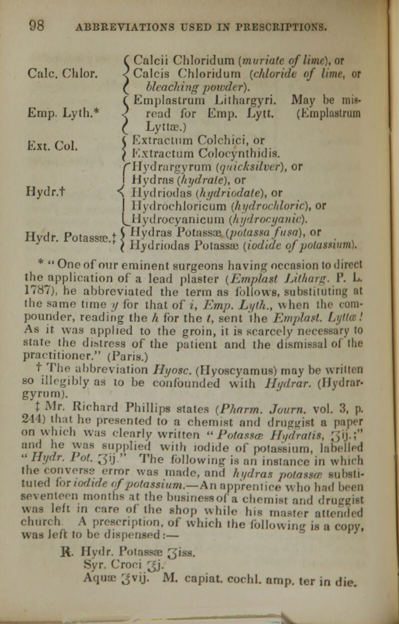 ( Calcii Chloridum (muriate of lime), or Calc. Clilor. -? Calcis Chloridum (chloride of lime, or ( bleaching powdt r). ( Emplastrum Lithargyri. May be mis- Emp. Lyth.* 2 road for Emp. Lytt. (Kmplasiriun ( Lytte.) Fxt Col S Exlractum Colchici, or \ Extractum Cplocynthidis. /Hydrargyrum (quicksilver), or I Hydras (hydrate), or Hydr.t ^ Hydriodas (htfdriodate), or I Hydrochloricurn (hydrochloric), or (^Hydrocyanicum (hydrocyanic). Hydr. Potass*.* J Hydras Potassas (potassafusa), or f Ilydriodas 1 otassaj (iodide oj potassuivi). * One of our eminent surgeons having occasion (o direct the application of a lead plaster (Em plant Lilharg. P. L 1787), he abbreviated the term as follows, substituting at the same time y for that of i, Emp. Lyth., when the com- pounder, reading the h for the /, sent the Emplatt. Lyllce! As it was applied to the groin, it is scarcely neci slate the distress of the patient and the dismissal of the practitioner. (Paris.) t The abbreviation Ili/asc. (Hyoscyamus) may be written so illegibly as to be confounded with IL/drar. (Hydrar- gyrum). t Mr. Richard Phillips slates (Phnrm. Journ. vol. 3, p. 244) thai he presented to a chemist and druggist a paper on which was clearly written  Potasste Hydratis, ;fy.\ and he was supplied with iodide of potassium, labelled Hydr. Pot. ;;ij. The following is an instance in which the converse error was made, and hydras polassa substi- tuted lor iodide of potassium.—An apprentice who had been seventeen months at the business of a chemist and druggist was left in care of the shop while his master attended church A prescription, of which the following is a copv, was left to be dispensed:— R. Hydr. Potassaa 3iss. Syr. Croei gj. Aqua; ^vij. M. capiat, cochl. amp. ter in die.