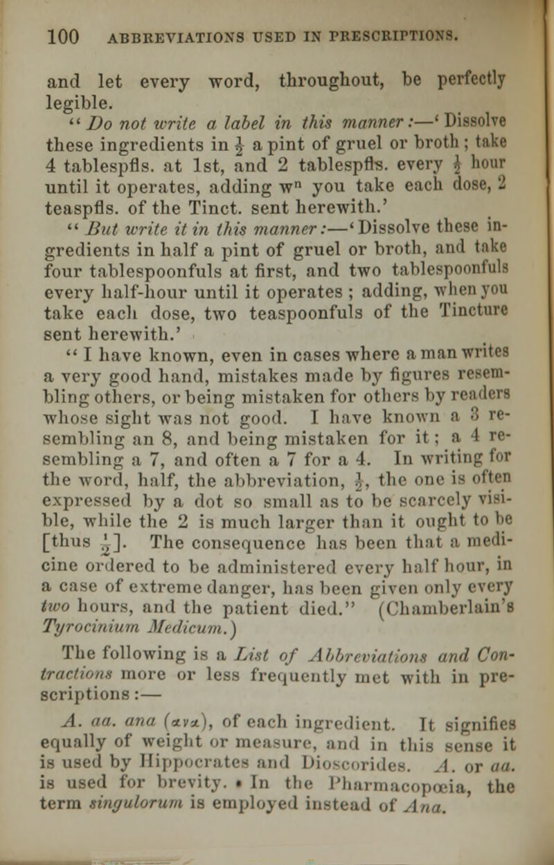 and let every word, throughout, be perfectly legible. Do not write a label in this manner:—' Dissolve these ingredients in J a pint of gruel or broth ; take 4 tablespfls. at 1st, and 2 tablespfrs. every i acrar until it operates, adding wn you take each dose, 2 teaspfls. of the Tinct. sent herewith.'  But write it in this manner:—'Dissolve these in- gredients in half a pint of gruel or broth, and take four tablespoonfuls at first, and two tablespoonfuls every half-hour until it operates ; adding, when yon take each dose, two teaspoonfuls of the Tincture sent herewith.'  I have known, even in cases where a man writes a very good hand, mistakes made by figures bling others, or being mistaken for others by i whose sight was not good. I have known B sembling an 8, and being mistaken for it; a 4 re- sembling a 7, and often a 7 for a 4. In writing for the word, half, the abbreviation, ]. the one is often expressed by a dot so small as to be scarcely visi- ble, while the 2 is much larger than it ought to he [thus .',]. The consequence has been that cine ordered to be administered every half hour, in a case of extreme danger, has been given only every two hours, and the patient died. (Chamberlain's Tyrociiiiuin Medicum.) The following is a List of Abbreviations and Con- tractions more or less frequently met with in pre- scriptions :— A. aa. ana f«tv*), of each ingredient. It signifies equally of weight or measure, and in this sense it is used by Hippocrates and Dioscorides. A. or aa. is used for brevity. • In the Pharmacopoeia, the term singulorum is employed instead of Ana.