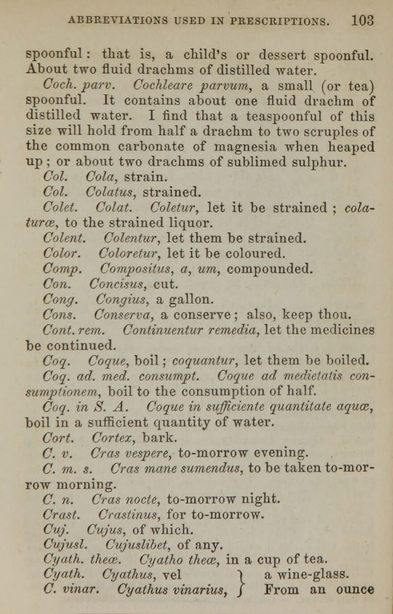 spoonful: that is, a child's or dessert spoonful. About two fluid drachms of distilled water. Coch. parv. Cochleare parvum, a small (or tea) spoonful. It contains about one fluid drachm of distilled water. I find that a teaspoonful of this size will hold from half a drachm to two scruples of the common carbonate of magnesia when heaped up ; or about two drachms of sublimed sulphur. Col. Cola, strain. Col. Colatus, strained. Colet. Colat. Coletur, let it be strained ; cola- turce, to the strained liquor. Colent. Colentur, let them be strained. Color. Coloretur, let it be coloured. Comp. Compositus, a, um, compounded. Con. Concisus, cut. Cong. Congius, a gallon. Cons. Conserva, a conserve ; also, keep thou. Cont. rem. Continuentur remedia, let the medicines be continued. Coq. Coque, boil; coquantur, let them be boiled. Coq. ad. med. consumpt. Coque ad medietatis con- sumptionem, boil to the consumption of half. Coq. in S. A. Coque in sufficiente quantitate aqua;, boil in a sufficient quantity of water. Cort. Cortex, bark. C. v. Cras vespere, to-morrow evening. C. m. s. Cras mane sumendus, to be taken to-mor- row morning. C. n. Cras node, to-morrow night. Crast. Crastinus, for to-morrow. Cuj. Cujus, of which. Cujusl. Cajuslibet, of any. Cyath. theoz. Cyatho theaz, in a cup of tea. Cyath. Cyathus, vel ) a wine-glass. C. vinar. Cyathus vinarius, / From an ounce ,}