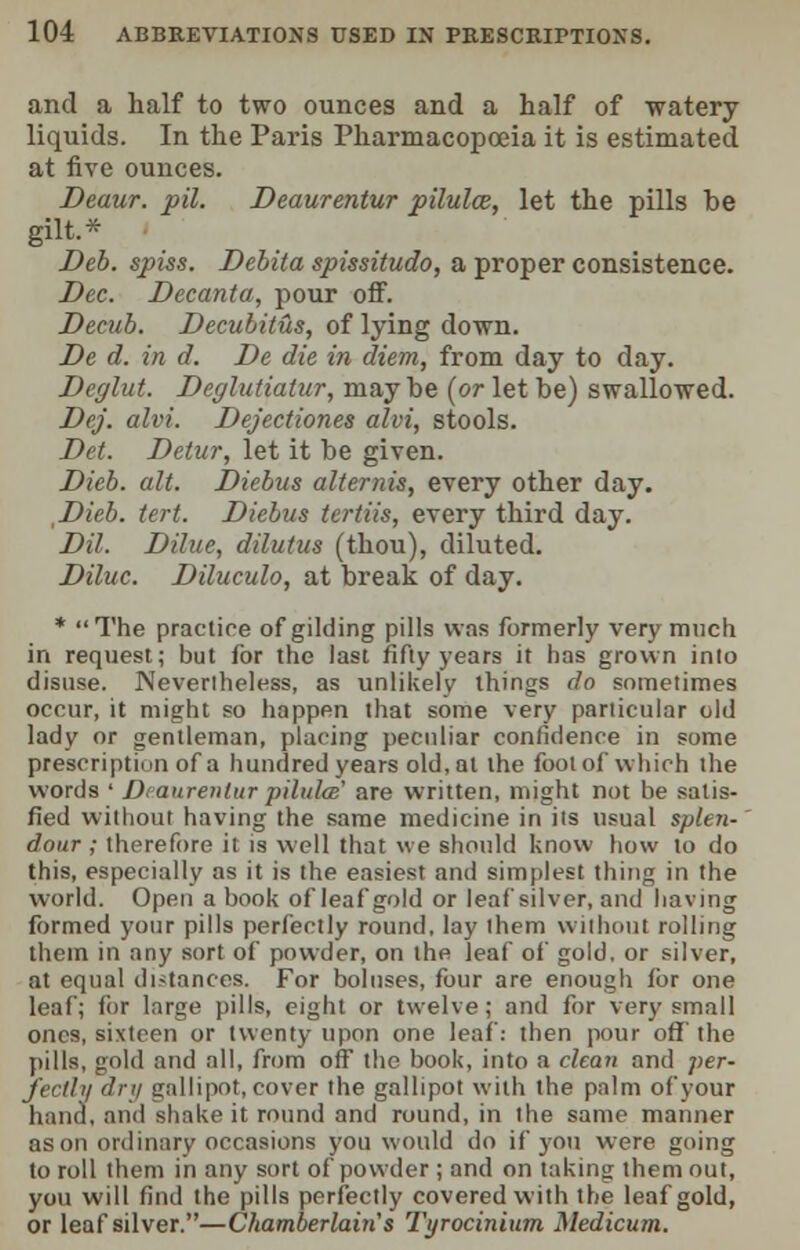 and a half to two ounces and a half of watery liquids. In the Paris Pharmacopoeia it is estimated at five ounces. Deaur. pil. Deaurentur pilulce, let the pills be gilt.* Deb. spiss. Debita spissitudo, a proper consistence. Dec. Decanta, pour off. Decub. Decubitus, of lying down. De d. in d. De die in diem, from day to day. Deglut. Deglutiatur, maybe (or let be) swallowed. Dej. alvi. Dejectiones alvi, stools. Dct. Detur, let it be given. Dieb. alt. Diebus alternis, every other day. Dieb. tert. Diebus ttrtiis, every third day. DU. DUue, dilutus (thou), diluted. Diluc. Diluculo, at break of day. * The practice of gilding pills was formerly very much in request; but for the last fifty years it has grown into disuse. Nevertheless, as unlikely things do sometimes occur, it might so happen that some very particular old lady or gentleman, placing peculiar confidence in some prescriptiun of a hundred years old, at the fool of which the words ' I) aurenturpilules' are written, might not be satis- fied without having the same medicine in its usual splen- dour ; therefore it is well that we should know how to do this, especially as it is the easiest and simplest thing in the world. Open a book of leaf gold or leaf silver, and having formed your pills perfectly round, lay them without rolling them in any sort of powder, on the leaf of gold, or silver, at equal distances. For boluses, four are enough for one leaf; for large pills, eight or twelve; and for very small ones, sixteen or twenty upon one leaf: then pour off the pills, gold and all, from off the book, into a clean and per- fectly dry gallipot, cover the gallipot with the palm of your hand, and shake it round and round, in the same manner as on ordinary occasions you would do if you were going to roll them in any sort of powder ; and on taking them out, you will find the pills perfectly covered with the leaf gold, or leaf silver.—Chamberlain's Tyrocinium Medicum.