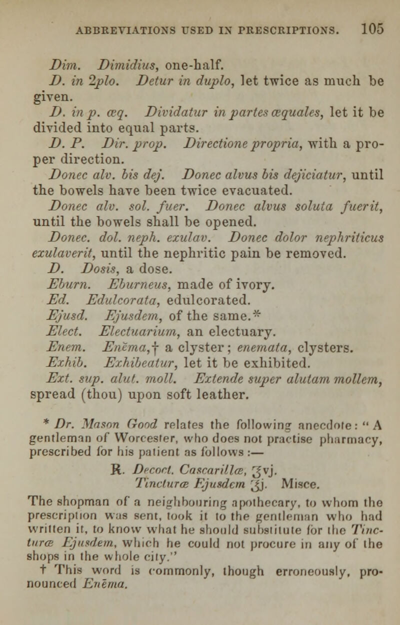 Dim. Dimidius, one-half. D. in 2plo. Dctur in duplo, let twice as much be given. D. in p. a>q. Dividatur in partes cequales, let it be divided into equal parts. D. P. Dir. prop. Directione propria, with a pro- per direction. Donee alv. bis dej. Donee alvus bis dejiciatur, until the bowels have been twice evacuated. Donee alv. sol. fuer. Donee alvus soluta fucrit, until the bowels shall be opened. Donee, dol. neph. exulav. Donee dolor nephrilicus ezulaverit, until the nephritic pain be removed. D. Dosis, a dose. Eburn. Eburneus, made of ivory. Ed. Edulcorata, edulcorated. Ejusd. Ejusdem, of the same.* Elect. Electuarium, an electuary. Enem. Enema,f a clyster; enemata, clysters. Ezhib. Exhibeatur, let it be exhibited. Ext. sup. alut. moll. Eztende super alulam mollem, spread (thou) upon soft leather. * Dr. Mason Good relates the following anecdote: A gentleman of Worcester, who does not practise pharmacy, prescribed for his patient as follows :— Jt. Dr-eort. Cascar-Hits, gvj. Tinclura Ejusdem gj. Misce. The shopman of a neighbouring apothecary, to whom the prescription was sent, look it to the gentleman who had written it, to know what he should substitute for the Tine- tiirce Ejusdem, winch he could not procure in any of the shops in the whole city. t This word is commonly, though erroneously, pro- nounced Enema.