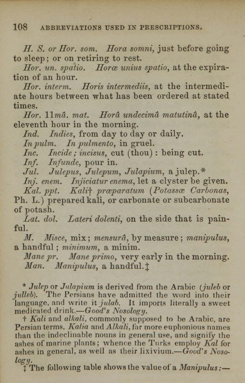 H. S. or Hor. som. Hora somni, just before going to sleep; or on retiring to rest. Hor. un. spatio. Horce unius spatio, at the expira- tion of an hour. Hor. interm. Horis intermediis, at the intermedi- ate hours between what has been ordered at stated times. Hor. Wmci. mat. Hora undecima matutinal, at the eleventh hour in the morning. Ind. Indies, from day to day or daily. Inpulm. In pulmento, in gruel. Inc. Incidc; incisus, cut (thou): being cut. Inf. Infnnde, pour in. Jul. Julepus, Julepum, Julapium, a julep.* Inf. enem. Injiciatur enema, let a clyster be given. Kal. ppt. Kalif provparatum (Potassoz Carbonas, Ph. L.) prepared kali, or carbonate or subcarbonate of potash. Lat. dol. Lateri dolenti, on the side that is pain- ful. M. Misce, mix; mensurd, by measure; manipulus, a handful; minimum, a minim. Manepr. Mane primo, very early in the morning. Man. Manipulus, a handful. J * Julep or Julapium. is derived from the Arabic (jirfeb or julleb). The Persians have admitted the word into their language, and write hjulab. It imports literally a sweet medicated drink.—Good's Nosology. t Kali and alkali, commonly supposed to be Arabic, are Persian terms, Ka/ia and Alkali, for more euphonious names than the indeclinable nouns in general use, and signify the ashes of marine plants; whence the Turks employ Kal for ashes in general, as well as their lixivium.—Good's Noso- logy. X The following table shows the valueof a Manipulus:—