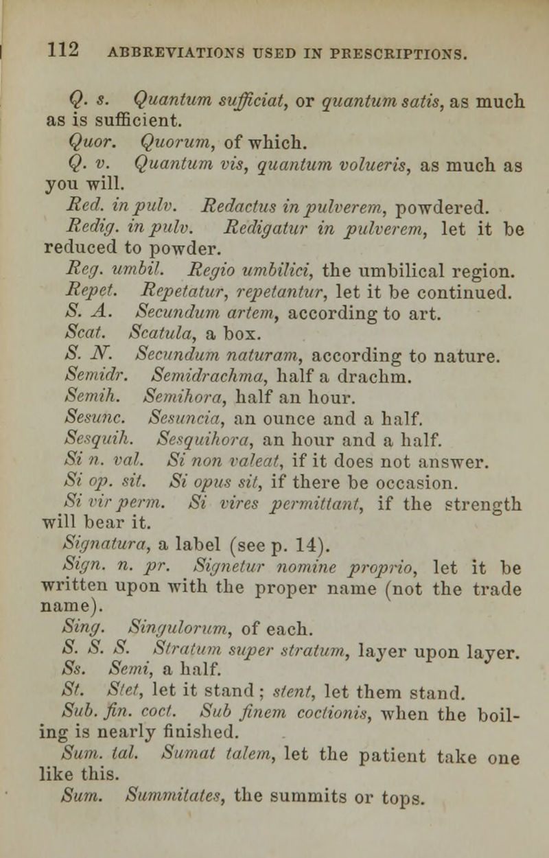 Q. s. Quantum sufficiat, or quantum satis, as much as is sufficient. Quor. Quorum, of which. Q. v. Quantum vis, quantum volueris, as much as you will. Red. inpulv. Redactus inpulverem, powdered. Redig. inpulv. Rcdigatur in pulverem, let it be reduced to powder. Reg. urnbil. Regio umbilici, the umbilical region. Repet. Repetatur, repetantur, let it be continued. S. A. Secundum artcm, according to art. Scat. Scatula, a box. S. N. Secundum naturam, according to nature. Semidr. Semidrachma, half a drachm. Semih. Semihora, half an hour. Sesunc. Sesuncia, an ounce and a half. Sesquih. Sesquihora, an hour and a half. Si n. val. Si non valeat, if it does not answer. Si op. sit. Si opus sit, if there be occasion. Si virperm. Si vires permittant, if the strength will bear it. Signatura, a label (see p. 14). Sign. n. pr. Signetur nomine proprio, let it be written upon with the proper name (not the trade name). Sing. Singulorum, of each. S. S. S. Stratum super stratum, layer upon layer. Ss. Semi, a half. St. Stet, let it stand : stent, let them stand. Sub. fin. cocf. Sub fincm coctionis, when the boil- ing is nearly finished. Sum. tal. Sumat ta.lem, let the patient take one like this. Sum. Summitates, the summits or tops.
