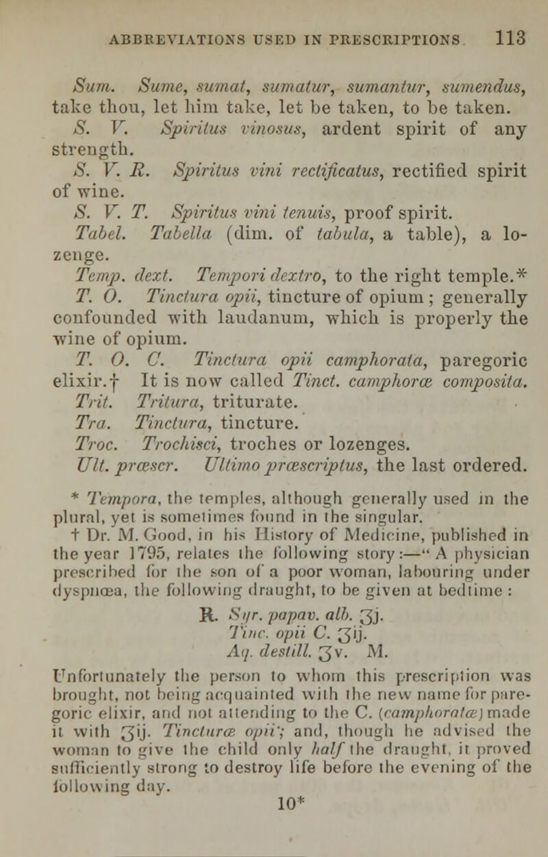 Sum. Sume, sumat, sumalur, sumantur, sumendus, take thou, let him take, let be taken, to be taken. S. V. Spiritus vinosus, ardent spirit of any strength. S. V. R. Spiritus vini reclificatus, rectified spirit of wine. S. V. T. Spiritus vini tenuis, proof spirit. Tabel. Tabella (dim. of tabula, a table), a lo- zenge. Temp. dext. Tempori dextro, to the right temple.* T. 0. Tinctura. opii, tincture of opium ; generally confounded with laudanum, which is properly the wine of opium. T. O. C. Tinctura opii camphorala, paregoric elixir.| It is now called Tinct. camphorce composita. Trit. Tritura, triturate. Tra. Tinctura, tincture. Troc. Trochisci, troches or lozenges. Ult. prcescr. Ultimo prcescriptus, the last ordered. * Tempora, the temples, although generally used in the plural, yet is sometime!) found in the singular, t Dr. M. Good, in his History of Medicine, published in the year 1795, relates the following story:—A physician prescribed for die son of a poor woman, labouring under dyspnea, the following draught, to be given at bedtime : R. Syr. papav. alh. 3j. Tine, opii C. 3'j- Aq. destill. 3v. M. Unfortunately the person to whom this prescription was brought, not being acquainted with the new name for pare- goric elixir, and not attending to the C. [camphora tee) made it with 3ij. Tinctura'. opii'; and, though lie advised the woman to give llic child only half the draught, it proved sufficiently strong to destroy life before the evening of the lbllowing day. 10*