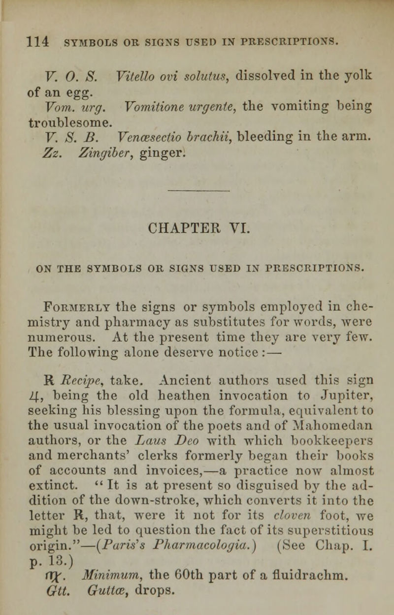 V. 0. S. Vitello ovi solutus, dissolved in the yolk of an egg. Vom. urg. Vomitione urgenie, the vomiting being troublesome. V. S. B. Vencesectio brachii, bleeding in the arm. Zz. Zingiber, ginger. CHAPTER VI. ON THE SYMBOLS OR SIGNS USED IN PRESCRIPTIONS. Formerly the signs or symbols employed in che- mistry and pharmacy as substitutes for words, were numerous. At the present time they are very few. The following alone deserve notice : — R Recipe, take. Ancient authors used this sign 4, being the old heathen invocation to Jupiter, seeking his blessing upon the formula, equivalent to the usual invocation of the poets and of Mahomedan authors, or the Laus Deo with which bookkeepers and merchants' clerks formerly began their books of accounts and invoices,—a practice now almost extinct.  It is at present so disguised by the ad- dition of the down-stroke, which converts it into the letter R, that, were it not for its cloven foot, we might be led to question the fact of its superstitious origin.—(Parw's Pharmacologia.) (See Chap. I. p. 13.) (X^. Minimum, the 60th part of a fluidrachm. Gtt. Gultce, drops.