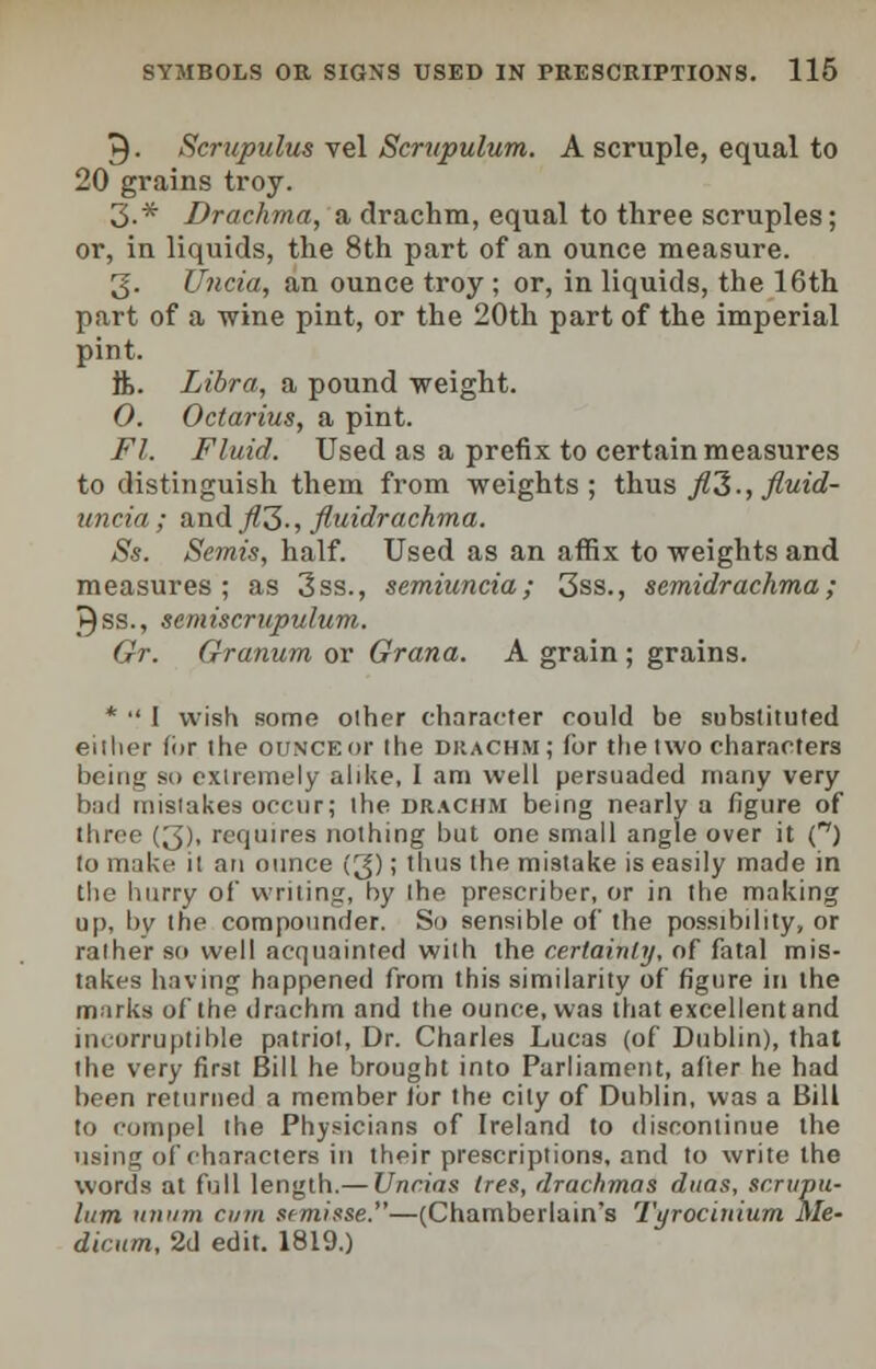 9. Scrupulus vel Scrtipulum. A scruple, equal to 20 grains troy. 3-* Drachma, a drachm, equal to three scruples; or, in liquids, the 8th part of an ounce measure. 3. JJncia, an ounce troy ; or, in liquids, the 16th part of a wine pint, or the 20th part of the imperial pint. ft. Libra, a pound weight. 0. Octarius, a pint. Ft. Fluid. Used as a prefix to certain measures to distinguish them from weights; thus fl2., fluid- uncia; and _/?3-, fluidrachma. Ss. Semis, half. Used as an affix to weights and measures ; as 3ss., semiuncia; 3ss., semidrachma; ►)ss., scmiscrupulum. Gr. Granum or Grana. A grain ; grains. *  I wish some other character could be substituted either for the ounce or the drachm; for the two characters being so extremely alike, I am well persuaded many very bad mistakes occur; the drachm being nearly a figure of three (3), requires nothing but one small angle over it C) to make it an ounce (3); thus the mistake is easily made in the hurry of writing, by the prescriber, or in the making up, by the compounder. So sensible of the possibility, or rather so well acquainted with the certainly, of fatal mis- takes having happened from this similarity of figure in the marks of the drachm and the ounce, was that excellentand incorruptible patriot, Dr. Charles Lucas (of Dublin), that the very first Bill he brought into Parliament, after he had been returned a member lor the city of Dublin, was a Bill to compel the Physicians of Ireland to discontinue the using of characters in their prescriptions, and to write the words at full length.— Uncias lies, drachmas duas, scrupu- lum unum cum semisse.—(Chamberlain's Tyrocinium Me- dicum, 2d edit. 1819.)