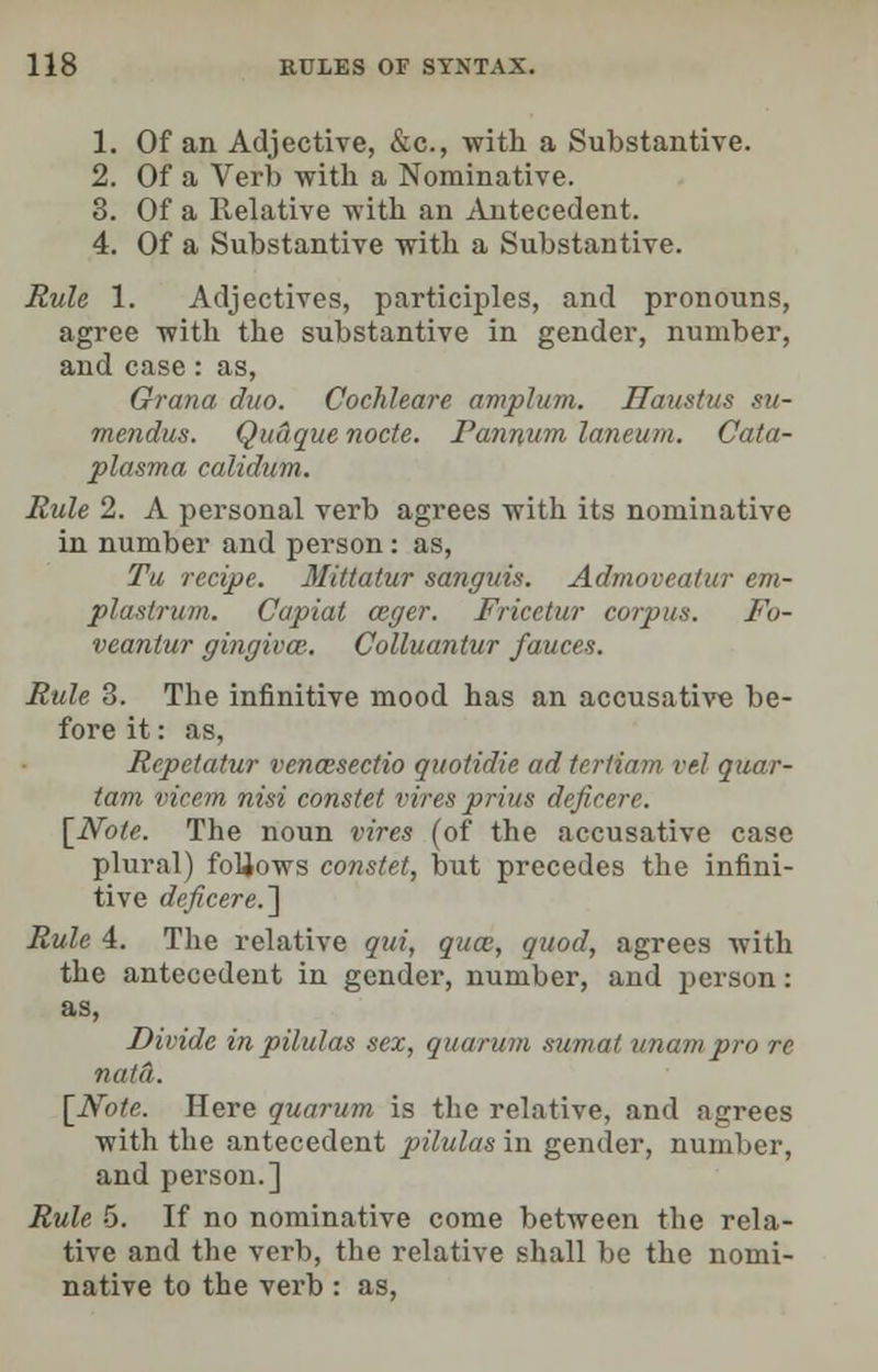 1. Of an Adjective, &c, with a Substantive. 2. Of a Verb with a Nominative. 3. Of a Relative with an Antecedent. 4. Of a Substantive with a Substantive. Rule 1. Adjectives, participles, and pronouns, agree with the substantive in gender, number, and case: as, Grana duo. Cochleare amplum. Haustus su- mendus. Quaque nocte. Pannum laneum. Cata- plasma calidum. Rule 2. A personal verb agrees with its nominative in number and person: as, Tu recipe. Mittatur sanguis. Admoveatur em- plastrum. Capiat ozger. Fricctur corpus. Fo- veantur gingiva. Colluantur fauces. Rule 3. The infinitive mood has an accusative be- fore it: as, Rcpetatur vencesectio quotidie ad tertfam re./ quar- tam vicem nisi constet vires prius deficere. [Note. The noun vires (of the accusative case plural) follows constet, but precedes the infini- tive deficere.'] Rule 4. The relative qui, quce, quod, agrees with the antecedent in gender, number, and person: as, Divide in pilulas sex, quorum sumat unarm, pro re nut a. [Note. Here quorum is the relative, and agrees with the antecedent pilulas in gender, number, and person.] Rule 5. If no nominative come between the rela- tive and the verb, the relative shall be the nomi- native to the verb : as,