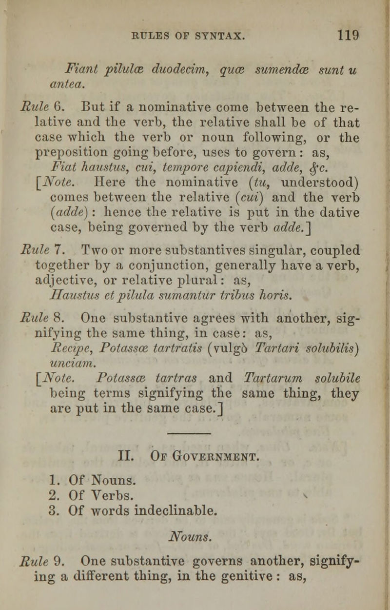 Fiant pilulce. duodecim, quce sumendce sunt u antra. Rule G. But if a nominative come between the re- lative and the verb, the relative shall be of that case which the verb or noun following, or the preposition going before, uses to govern : as, Fiat haustus, cut, tempore capiendi, adde, fyc. [Note. Here the nominative (tu, understood) comes between the relative (cut) and the verb (adde): hence the relative is put in the dative case, being governed by the verb adde.] Rule 7. Two or more substantives singular, coupled together by a conjunction, generally have a verb, adjective, or relative plural: as, Haustus et pilula sumantur tribus horis. Rule 8. One substantive agrees with another, sig- nifying the same thing, in case: as, Recipe, Fotassoe tartratis (vulgo Tartari solubilis) unciam. [Note. Potassai tartras and Tartarum solubile being terms signifying the same thing, they are put in the same case.] II. Of Government. 1. Of Nouns. 2. Of Verbs. 3. Of words indeclinable. Nouns. Rule 9. One substantive governs another, signify- ing a different thing, in the genitive : as,