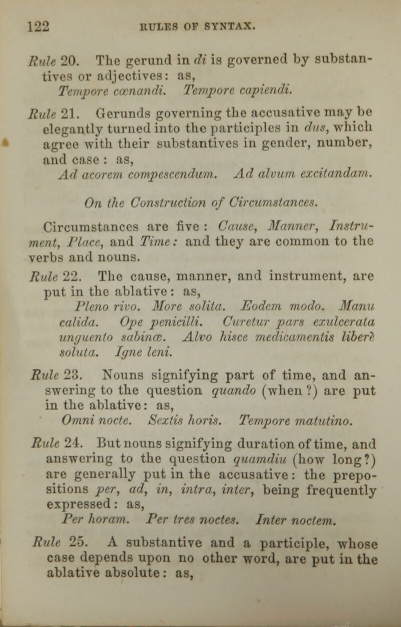 RuU 20. The gerund in di is governed by substan- tives or adjectives: as, Tempore ccenandi. Tempore eapiendi. Rule 21. Gerunds governing the aocusative may be elegantly turned into the participles in due, which agree with their substantives in gender, number, and case : as, Ad i pescendum. Ad alvum excitan* On the Construction of Circumstances. Circumstances are five: Cause, Mai ment, Place, and Time: and they are common to the verbs and nouns. Rule 22. The cause, manner, and instrument, are put in the ablative : as, Plena rivo. More solita. Eodem modo. '/ calida. Ope penicilli. Curetur pars exulcerata unguento sabinat. Alvo hi <<'ntis liberr soluta. Igne lent. Rule 23. Nouns signifying part of time, and an- swering to the question guando (when ?) are put in the ablative: as, Omni node. Seztis horis. Tempore matutino. Rule 24. But nouns signifying duration of time, and answering to the question quamdiu (how long?) are generally put in the accusative: the prepo- sitions per, ad, in, intra, inter, being frequently expressed: as, Per koram. Per tres nodes. Inter nodem. Rule 25. A substantive and a participle, whose case depends upon no other word, are put in the ablative absolute: as,