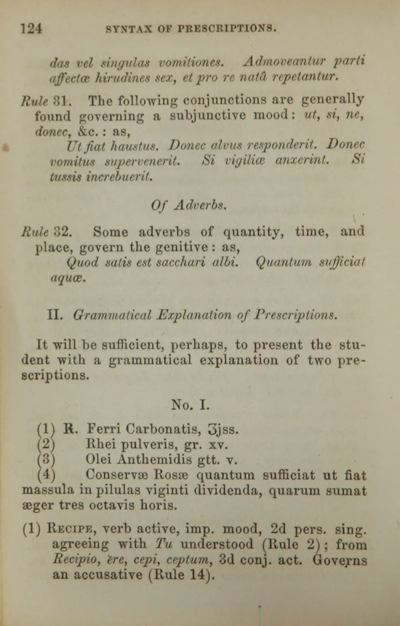 dot rd singulas vomitiones. Admovtemtur parti affectas hirudines sex, etpr petantur. Rule 81. Tlie following conjunctions are generally found governing a subjunctive mood: ut, si, ne, donee, &c.: as, JJtfiat haustue. Donee alvus respondent. Donee vomittu supervenerit. Si vigilice anxerint. Si tussis increbuerit. Of Adverbs. Rule o2. Some adverbs of quantity, time, and place, govern the genitive : as, Quod satis eat socchari albi. Quantum suffieiai aqucE. II. Grammaiin11 Explanation of Prescriptions. It will be sufficient, perhaps, to present the stu- dent with a grammatical explanation of two pre- scriptions. No. I. (1) H. Ferri Carbonatis, 3jss. (2) Rhei pulveris, gr. xv. (o) Olei Anthemidis gtt. v. (4) Conservaj llosae quantum sufficiat ut fiat massula in pilulas viginti dividenda, quarum sumat aeger tres octavis horis. (1) Recipe, verb active, imp. mood, 2d pers. sing, agreeing with Tu understood (Rule 2); from Recipio, ire, cepi, ceptum, 3d conj. act. Governs an accusative (Rule 14).