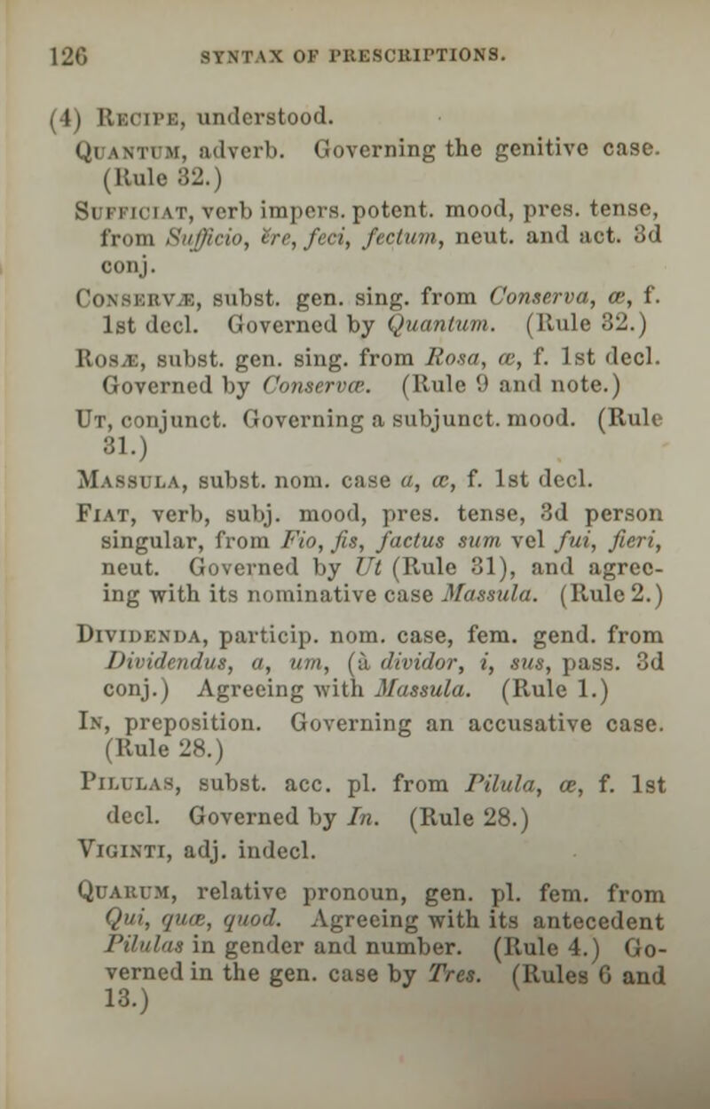 I 11 ELlOlPB, understood. Ql wtim, adverb. Governing the genitive case. (Rule B2.) Si ri ici it, verb impers. potent, mood, pres. tenso, from Sufficio, ire, feci, fectum, neut. and act. 3d conj. kv.k, subst. gen. sing, from Conserva, ce, f. let decl. Governed by Quantum. (Rule 32.) Ros^E, subst. gen. sing, from Rosa, ce, f. 1st decl. Governed by Conserves. (Rule 9 and note.) Ut, conjunct. Governing a subjunct. mood. (Rule 81.) Massula, subst. nom. case a, ce, f. 1st decl. Fiat, verb, subj. mood, pres. tense, 3d person singular, from Fio, fis, /actus sum vel fui, fieri, neut. Governed by Ut (Rule 31), and agree- ing with its nominative case Massula. (Rule 2.) DrvxDENDA, particip. nom. case, fem. gend. from Dividendus, a, um, (a, dividor, i, sus, pass. 3d conj.) Agreeing with Massula. (Rule 1.) In, preposition. Governing an accusative case. (Rule 28.) Pilulas, subst. acc. pi. from Pilula, ce, f. 1st decl. Governed by In. (Rule 28.) Viginti, adj. indecl. Quakum, relative pronoun, gen. pi. fem. from Qui, qua, quod. Agreeing with its antecedent Pilulas in gender and number. (Rule 4.) Go- verned in the gen. case by Tres. (Rules 6 and 13.)