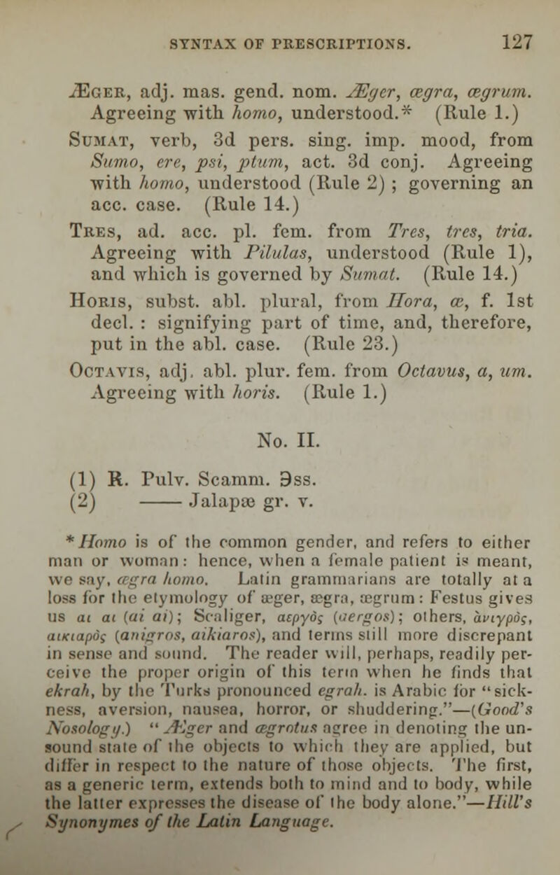 ^Eger, adj. mas. gend. nom. JEger, cegra, cegrum. Agreeing with homo, understood.* (Rule 1.) Sumat, verb, 3d pers. sing. imp. mood, from Sumo, ere, psi, ptum, act. 3d conj. Agreeing •with homo, understood (Rule 2) ; governing an ace. case. (Rule 14.) Tres, ad. ace. pi. fern, from Trcs, tres, tria. Agreeing with Pilulas, understood (Rule 1), and which is governed by Sumat. (P^ule 14.) Horis, subst. abl. plural, from Hora, en, f. 1st decl. : signifying part of time, and, therefore, put in the abl. case. (Rule 23.) Octavis, adj. abl. plur. fem. from Octavus, a, nm. Agreeing with horis. (Rule 1.) No. II. (1) R. Pulv. Scamm. 9ss. (2) Jalapsa gr. v. * Homo is of the common gender, and refers to either man or woman: hence, when a female patient is meant, we say, cegra homo, Latin grammarians are totally at a loss for the etymology of itger, ajgra, ajgrum : Festus gives us at at (ai ai); Scaliger, aepyo; {aergos)', others, aviypo;, auciapos {anigros, aikiaro*), and terms still more discrepant in sense and sound. The reader will, perhaps, readily per- ceive the proper origin of this term when he finds thai ekrah, by the Turks pronounced egrah. is Arabic for sick- ness, aversion, nausea, horror, or shuddering.—(Good's Nosology.)  A&ger and agrotus ajree in denoting the un- sound stale of the objects to which they are applied, but differ in respect to the nature of those objects. The first, as a generic term, extends both to mind and to body, while the latter expresses the disease of the body alone.—Hill's Synonymes of the Latin Language.