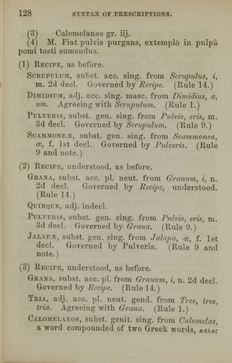 (3^ Calomelanos gr. ii,j. (4) M. Fiat pulvis purgans, extemplo in pulpa pomi tosti sumendus. (1) Recipe, as before. Bern pi i.i m, subst. ace. sing, from Scrupulus, i, m. 2d deol. Governed by Recipe. (Rule 14.) Dimiditjm, adj. ace. sing. maBc. from Dimidius, u. urn. Agreeing with Scrupulum. (Rule 1.) l'i i.\ km-, Bubst. gen. Bing. from Pulvis, < 3d decl. Governed by Scrupulum, i Rule 9.) ScAMMnvm:, Bubst. gen. sing, from Scammonea, ee, f. 1st decl. Governed by Pulveris. (Rule 9 and note.) (2) Recife, understood, as before. Gbana, subst. ace. pi. neut. from Granum, i, n. 2d deel. Governed by Recipe, understood. (Rule Quinoi b, adj. indecl. PnxvEBW, subst. gen. Bing. from Pulvis, a 8d decl. Governed by Orana. (Ruli J a i, mm:, Bubst. gen. Bing. from Jalapa, ce, f. 1st decl. Governed by Pulveris. (Rule 9 and note.) (3) Recife, understood, as before. Graxa. Bubst. ncc. pi. from Granum, i, n. 2d decl. Governed by R cipe. | Rule 14.) Tria, adj. ace. pi. neut. gend. from Tres, tret, tria. Agreeing with Orana. (Rule l.i Calomkhnhs, subst. genit. sing, from Calomelas, a word compounded of two Greek words, K*.kol