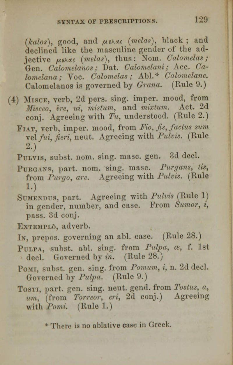 (kalos), good, and /uiX*.< (melas), black ; and declined like the masculine gender of the ad- jective /usxac (melas), thus: Nom. Calomclas; Gen. Calomelanos; Dat. Calomelani; Ace. Ca- lomelana; Voc. Calomclas; Abl.* Calomelane. Calomelanos is governed by Grana. (Rule 9.) (4) Misck, verb, 2d pers. sing, imper. mood, from Miseeo, ere, ui, mistum, and mixtum. Act. 2d conj. Agreeing with Tu, understood. (Rule 2.) Fiat, verb, impel-, mood, from Fio, fis, factus sum yel fui, fieri, neut. Agreeing with Pulvis. (Rule 2-) Pulvis, subst. nom. sing. masc. gen. 3d deck Purqans, part. nom. sing. masc. Purr/any, lis, from Purgo, arc. Agreeing with Pulvis. (Rule 1.) Sumemhs, part. Agreeing with Pulvis (Rule 1) in gender, number, and case. From Sumor, i, pass. 3d conj. F.xiT.Mi'Lo, adverb. In, prepos. governing an abl. case. (Rule 28.) Pulpa, subst. abl. sing, from Pulpa, a>, f. 1st deck Governed by in. (Rule 28.) Pohi, subst. gen. sing, from Pomum, i, n. 2d deck Governed by Pulpa. (Rule 9.) Tosti, part. gen. sing. neut. gend. from Tostus, a, inn. (from' Torreor, eri, 2d conj.) Agreeing with l'omi. (Rule 1.) * There is no ablative case in Greek.