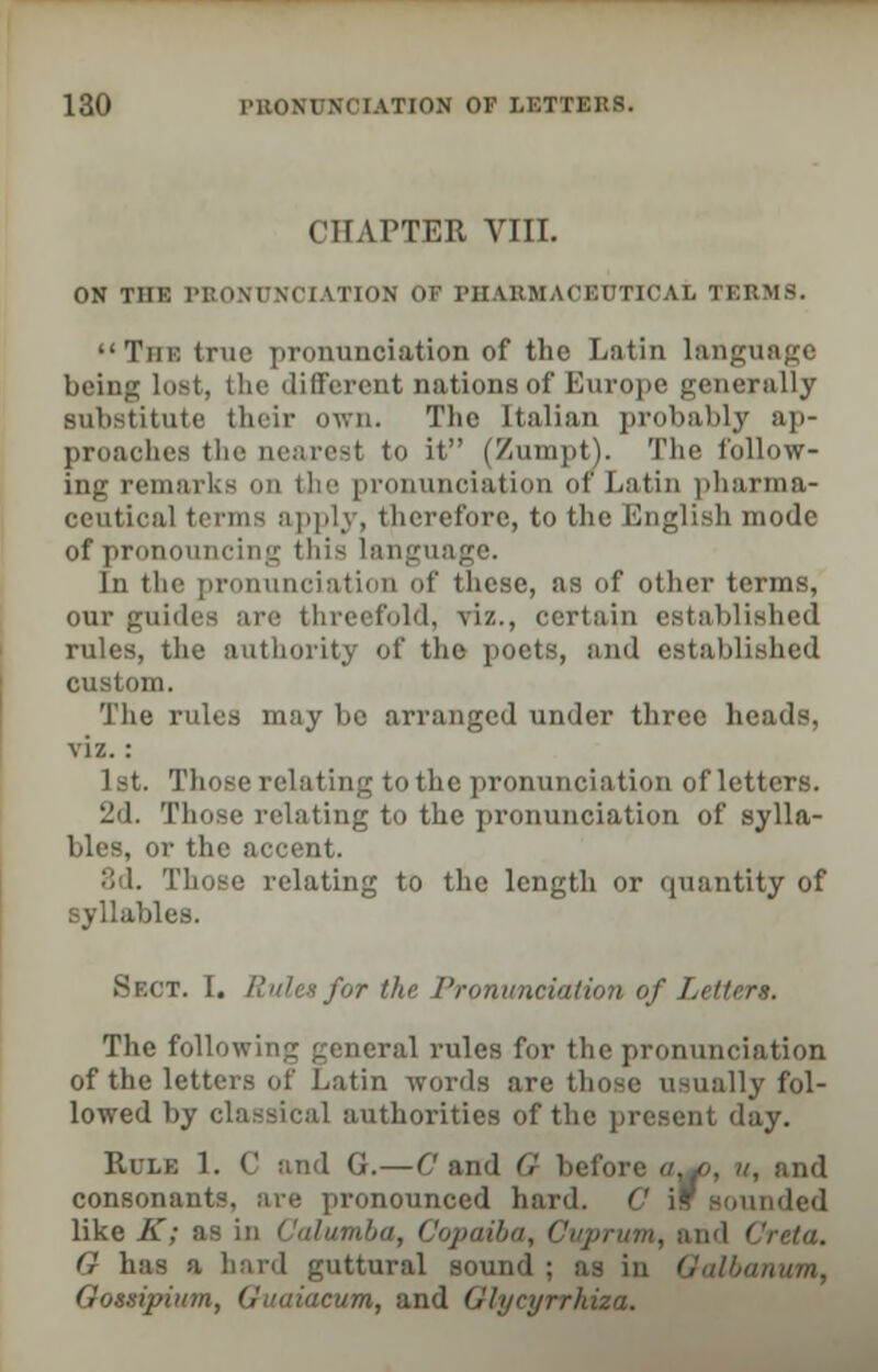 CHAPTER VIII. ON THE PRONUNCIATION! OF PHARMACEUTICAL TERMS. The true pronunciation of the Latin language being lost, the different nations of Europe generally substitute their own. The Italian probably ap- proaches the nearest to it (Zumpt). Tl 10 follow- ing remarks on the pronunciation or Latin pharma- ceutical terms apply, therefore, to the English mode of pronouncing this language. In the pronunciation of these, as of other terms, our guide-; are threefold, viz., certain established rules, the authority of the poets, and established custom. The rules may be arranged under three heads, viz. : 1st. Those relating to the pronunciation of letters. 2d. Those relating to the pronunciation of sylla- bles, or the accent. 8d. Those relating to the length or quantity of syllables. Si.it. I. i!nhsf<,r the Pronunciation of Lettert. The following general rules for the pronunciation of the letters of Latin words are those usually fol- lowed by classical authorities of the present day. Rule 1. C and G.—C and G before «^o, v, and consonants, are pronounced hard. C if sounded like A; as in . Copaiba, Cuprum, and Creta. G has a hard guttural sound ; as in Qalbanum, Qossipium, Guaiacum, and Glyeyrrhiza.
