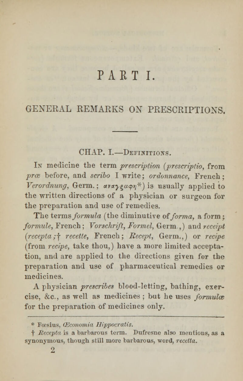 PART I. GENERAL REMARKS ON PRESCRIPTIONS. CHAP. I.—Definitions. In medicine the term prescription (prescripdo, from prce before, and scribo I write; ordonnance, French; Verordnung, Germ.; ataygayti*) is usually applied to the written directions of a physician or surgeon for the preparation and use of remedies. The terms formula (the diminutive of forma, a form; formide, French; Vorschrift, Formel, Germ.,) and receipt (recepta;f recette, French; Recept, Germ.,) or recipe (from recipe, take thou,) have a more limited accepta- tion, and are applied to the directions given for the preparation and use of pharmaceutical remedies or medicines. A physician prescribes blood-letting, bathing, exer- cise, &e, as well as medicines ; but he uses formula; for the preparation of medicines only. * Foesius, OSconomia Hippocratis. t liecepta is a barbarous term. Dufresne also mentions, as a synonymous, though still more barbarous, word, recetta. 2