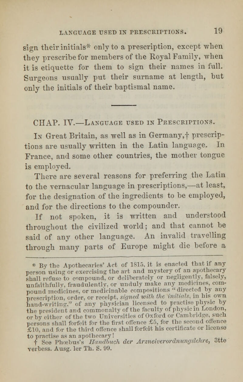 sign their initials* only to a prescription, except -when they prescribe for members of the Royal Family, when it is etiquette for them to sign their names in full. Surgeons usually put their surname at length, but only the initials of their baptismal name. CHAP. IV.—Language used in Prescriptions. In Great Britain, as -well as in Germany,! prescrip- tions are usually written in the Latin language. In France, and some other countries, the mother tongue is employed. There are several reasons for preferring the Latin to the vernacular language in prescriptions,—at least, for the designation of the ingredients to be employed, and for the directions to the compounder. If not spoken, it is written and understood throughout the civilized world; and that cannot be said of any other language. An invalid travelling through many parts of Europe might die before a * By the Apothecaries' Act of 181), it is enacted that if any person using or exercising the art and mystery of an apothecary shall refuse to compound, or deliberately or negligently, falsely, unfaithfully, fraudulently, or unduly make any medicines, com- pound medicines, or medicinahle compositions directed by any prescription, order, or receipt, sinned with the inilmls. in his own hand-writintr, of any physician licensed to practise physic by the president and commonalty of the faculty of physic in London, or by either of the two Universities of Oxford or Cambridge, such persons shall forfeit for the first offence £5, for the second offence £10, and for the third offence shall forfeit his certificate or license to practise as an apothecary! t See Phoebus's Handbuch der Arzneiverordnunysldire, 3tte verbess. Ausg. ler Th. S. 99.