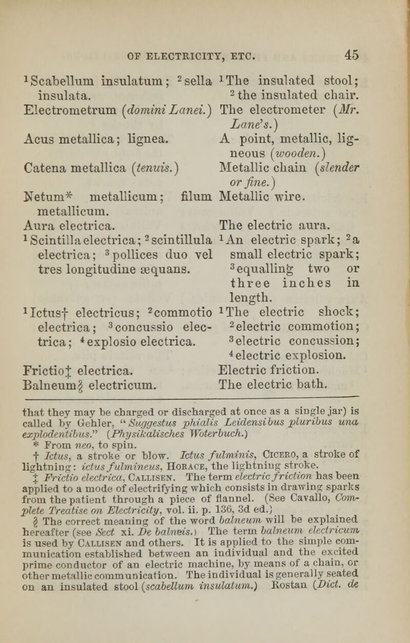 1Scabellum insulatum; 2sella xThe insulated stool; insulata. 2 the insulated chair. Electrometrum (domini Lanei.) The electrometer (Mr. Lane's.) Acus metallica; lignea. A point, metallic, lig- neous (ivooden.) Catena metallica (tenuis.) Metallic chain (slender or fine.) Netum* metallicum; filum Metallic wire. metallicum. Aura electrica. The electric aura. 1 Scintillaelectrica; 2scintillula xAn electric spark; 2a electrica; 3 pollices duo vel small electric spark; tres longitudine sequans. 3 equalling two or three inches in length. 1Ictusf electricus; 2commotio xThe electric shock; electrica; 3concussio elec- 2electric commotion; trica; 4explosio electrica. 3electric concussion; 4electric explosion. FrictioJ electrica. Electric friction. Balneum | electricum. The electric bath. that they may be charged or discharged at once as a single jar) is called by Oehler, Suggestus phialis Leidensibus pluribus una explodentibus. (Physikaliscli.es Woterbuch.) * From neo, to spin. f Ictus, a stroke or blow. Ictus fulminis, Cicero, a stroke of lightning: ictus fulmineus, Horace, the lightning stroke. % Frictio electrica, Callisen. The term electric friction has been applied to a mode of electrifying which consists in drawing sparks from the patient through a piece of flannel. (See Cavallo, Com- plete Treatise on Electricity, vol. ii. p. 136, 3d ed.) \ The correct meaning of the word balneum will be explained hereafter (see Sect xi. Be balneis.) The term balneum electricum is used by Callisen and others. It is applied to the simple com- munication established between an individual and the excited prime conductor of an electric machine, by means of a chain, or other metallic communication. The individual is generally seated on an insulated stool (scabellum insulatum.) Kostan (Vict, de