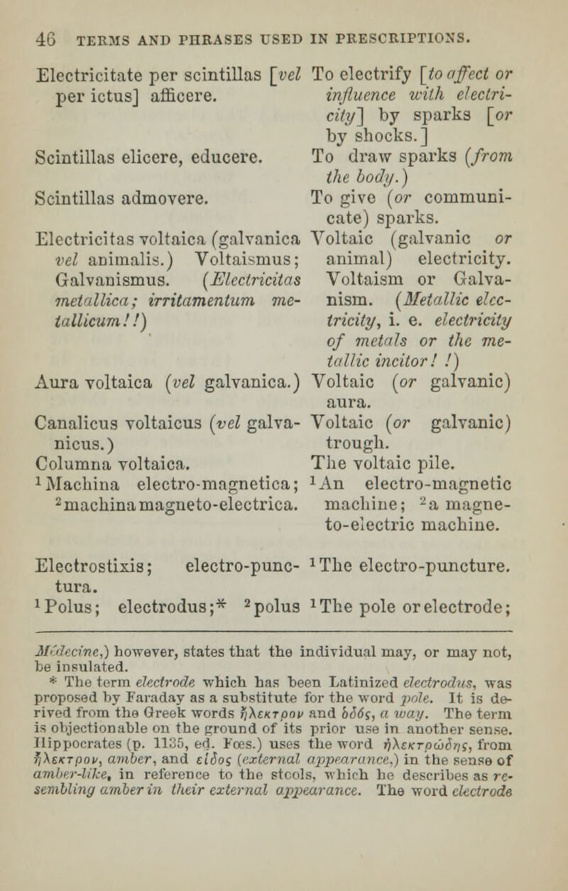 Electricitate per scintillas [vel per ictus] afficere. Scintillas elicere, educere. Scintillas admovere. Electricitas voltaica (galvanica vel airimalis.) Voltaismus; Galvauismus. (Electricitas metallica; irritamentum me- i'lllicum.'!) Aura voltaica (vel galvanica.) Canalicus voltaicus (vel galva- nicus.) Columna voltaica. 1Machina electro-magnetica; 2machinama2;neto-electrica. To electrify [to affect or influence with eleclri- eity\ by sparks [or by shocks.] To draw sparks (from the body.) To give (or communi- cate) sparks. Voltaic (galvanic or animal) electricity. Voltaism or Galva- nism. (Metallic elec- tricity, i. e. electricity of metals or the me- tallic incitor! !) Voltaic (or galvanic) aura. Voltaic (or galvanic) trough. The voltaic pile. JAn electro-magnetic machine; -a magne- to-electric machine. Electrostixis; electro-punc- JThe electro-puncture. tura. xPolus; electrodus;* 2polus l The pole or electrode; Mtdecine,) however, states that the individual may, or may not, be insulated. * The term electrode which has been Latinized electrodus, was proposed by Faraday as a substitute for the word pole. It is de- rived from the Greek words >i\eKTpov and bids, a way. The term is objectionable on the ground of its prior use in another sense. Hippocrates (p. 1135, ed. Foes.) uses the word i)A£/crpa><!r;s, from fiXsKTpov, amber, and ciSo; (external appearance,) in the sense of amber-like, in reference to the stools, which he describes as re- sembling amber in their external appearance. The word electrode