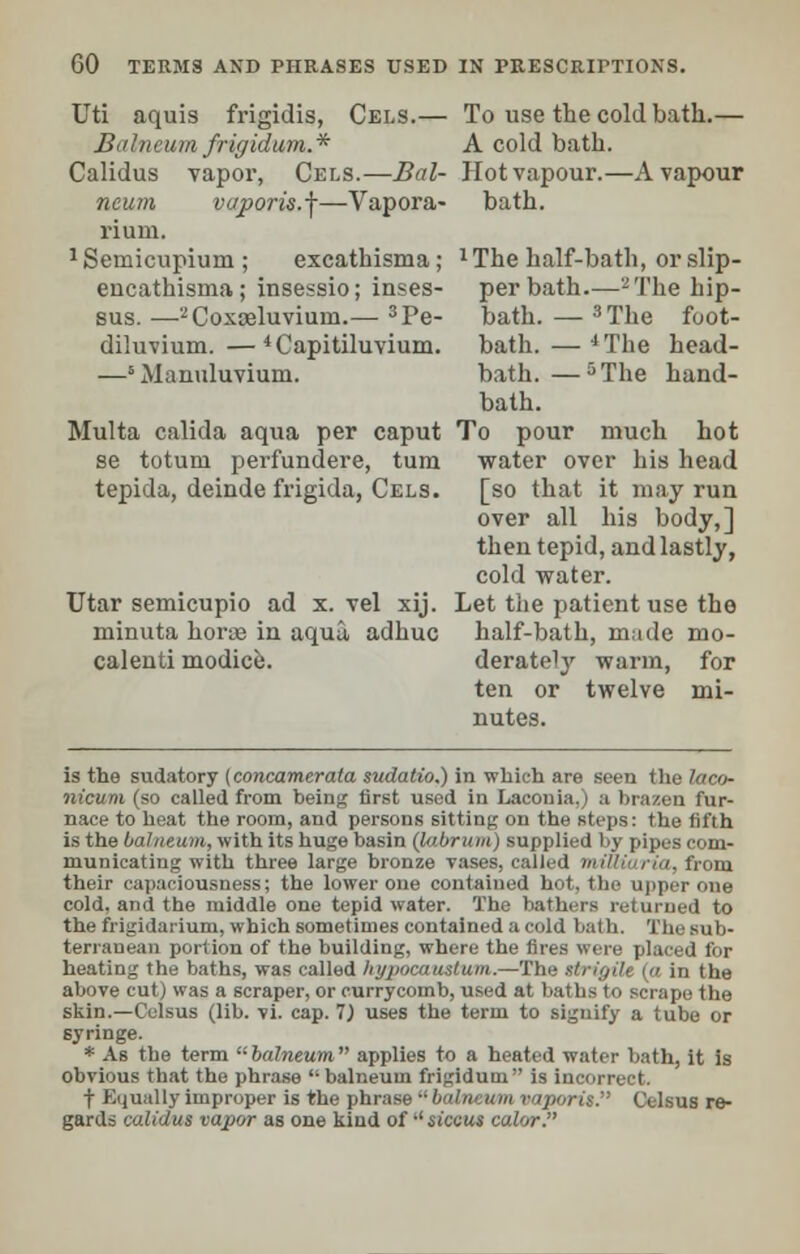 Uti aquis frigidis, Cels.— To use the cold bath.— Biihivum frigidwm.* A cold bath. Calidus vapor, Cels.—Bal- Hot vapour.—A vapour ncum vaporis.f—Vapora- bath. rium. 1 Semicupium ; excathisma; l The half-bath, or slip- encathisma; insessio; inses- per bath—-The hip- sus. —2Coxceluvium.— 3Pe- bath. — 3The foot- diluvium.— 4Capitiluvium. bath.—4The head- —s Manuluvium. bath.—5The hand- bath. Multa calida aqua per caput To pour much hot se totum perfundere, turn water over his head tepida, deinde frigida, Cels. [so that it may run over all his body,] then tepid, and lastly, cold water. Utar semicupio ad x. vel xij. Let the patient use the minuta horae in aqua adhuc half-bath, made mo- calenti modice. derately -warm, for ten or twelve mi- nutes. is the sudatory (concamerata sudatio.) in which are seen the laco- iiicum (so called from being first used in Laconia,) a brazen fur- nace to heat the room, and persons sitting on the steps: the fifth is the balneum, with its huge basin (labrum) supplied by pipes com- municating with three large bronze vases, called mittiaria, from their capaciousness; the lower one contained hot, the upper cue cold, and the middle one tepid water. The bathers returned to the frigidarium, which sometimes contained a cold bath. Tin terranean portion of the building, where the fires were placed for heating the baths, was called hypocaustum.—Th in the above cut) was a scraper, or currycomb, used at baths to scrape the skin.—Celsus (lib. vi. cap. 1) uses the term to signify a tube or syringe. * As the term  balneum  applies to a heated water bath, it is obvious that the phrase balneum frigidum is incorrect. t Kijually improper is the phrase balneum vaporis. Celsus re- gards calidus vapor as one kind of •' siccus color.