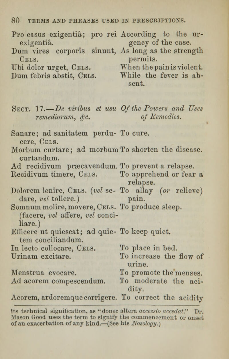 Pro casus exigentia; pro rei According to the ur- exigentia. gency of the case. Dum vires corporis sinunt, As long as the strength Cels. permits. Ubi dolor urget, Cels. When the pain is violent. Dum febris abstit, Cels. While the fever is ab- sent. Sect. 17.—De viribus el usu Of the Powers and Uses remediorum, Sfe. of Remedies. Sanare; ad sanitatcm perdu- cere, Cels. Morbum curtare; ad morbum curtandum. Ad recidivum prcecavendum. Hecidivum timere, Cels. To cure. To shorten the disease. To prevent a relapse. To apprehend or fear a relapse. To allay (or relieve) pain. To produce sleep. Dolorem lenire, Cels. (yel se- dare, vel tollere.) Somnum molire, movere, Cels. (facere, vel affere, vel conci- liare.) Efncere ut quiescat; ad quie- To keep quiet tern conciliandum. In lecto collocare, Cels. Urinam excitare. Menstrua evocare. Ad acorem compescendum. Acorem, ardoremque corrigere. To place in bed. To increase the flow of urine. To promote the menses. To moderate the aci- dity. To correct the acidity its technical signification, as donee altera accessio occedat. Dr. Mason Uood uses the term to signify the ronnnencement or onset of an exacerbation of any kind.—(See his Nosolvyy.)