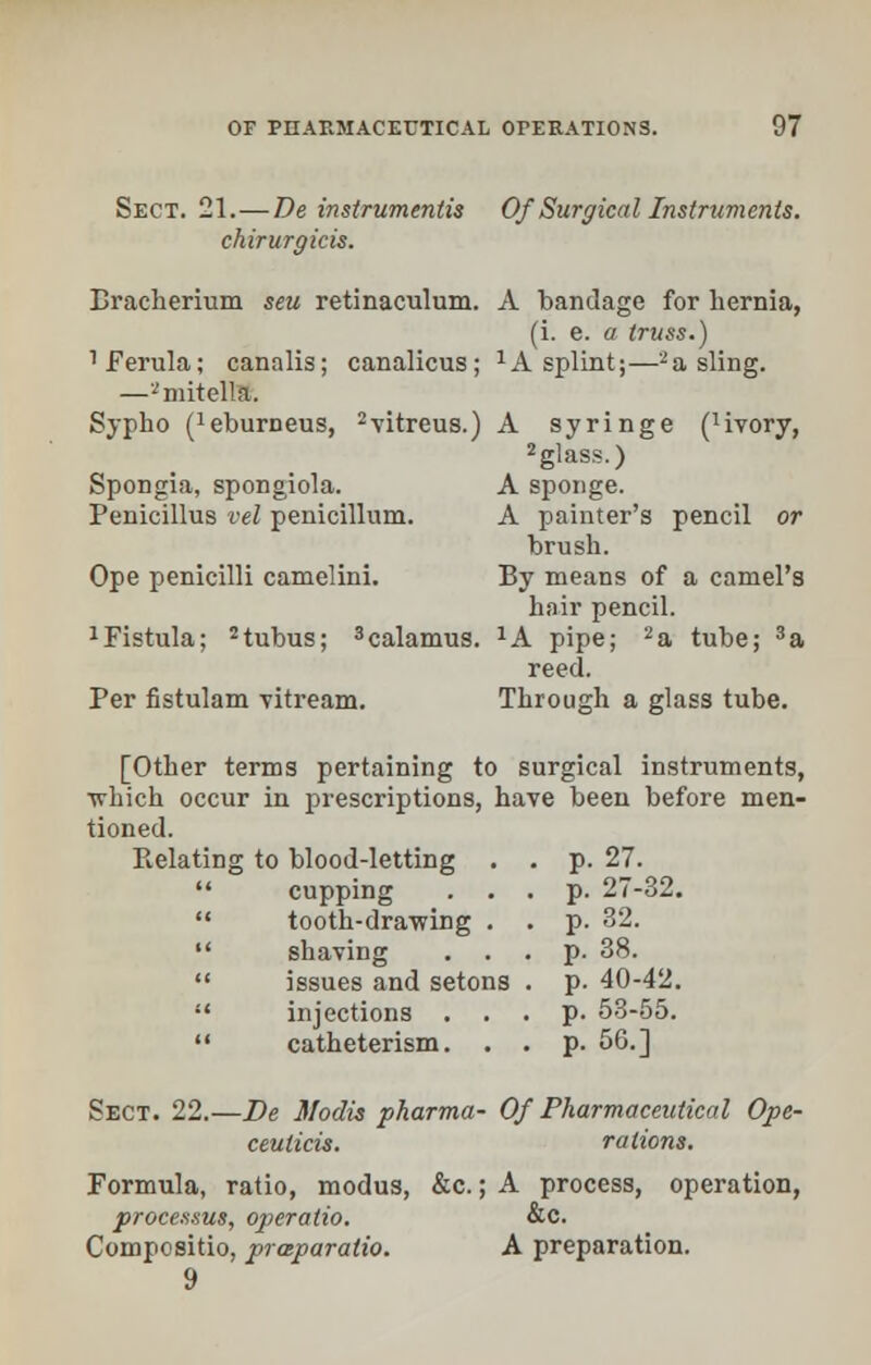 Sect. 21.—De instruments Of Surgical Instruments, chirurgicis. Bracherium sen retinaculum. A bandage for hernia, (i. e. a truss.) 1 Ferula; canalis; canalicus; 1A splint;—-a sling. —'^mitella. Sypho ('eburneus, 2vitreus.) A syringe (livory, 2glass.) SpoDgia, spongiola. A sponge. Penicillus eel penicillum. A painter's pencil or brush. Ope penicilli camelini. By means of a camel's hair pencil. 1 Fistula; 2tubus; 3calamus. 2A pipe; 2a tube; 3a reed. Per fistulam vitream. Through a glass tube. [Other terms pertaining to surgical instruments, ■which occur in prescriptions, have been before men- tioned. Relating to blood-letting .  cupping . .  tooth-drawing . snaving issues and setons injections . catheterism. p. 27. p. 27-32. p. 32. p. 38. p. 40-42. p. 53-55. p. 56.] Sect. 22.—De Modis pharma- Of Pharmaceutical Ope- ceulicis. rations. Formula, ratio, modus, &c.; A process, operation, processus, operatio. &c. Compositio, praparatio. A preparation. 9