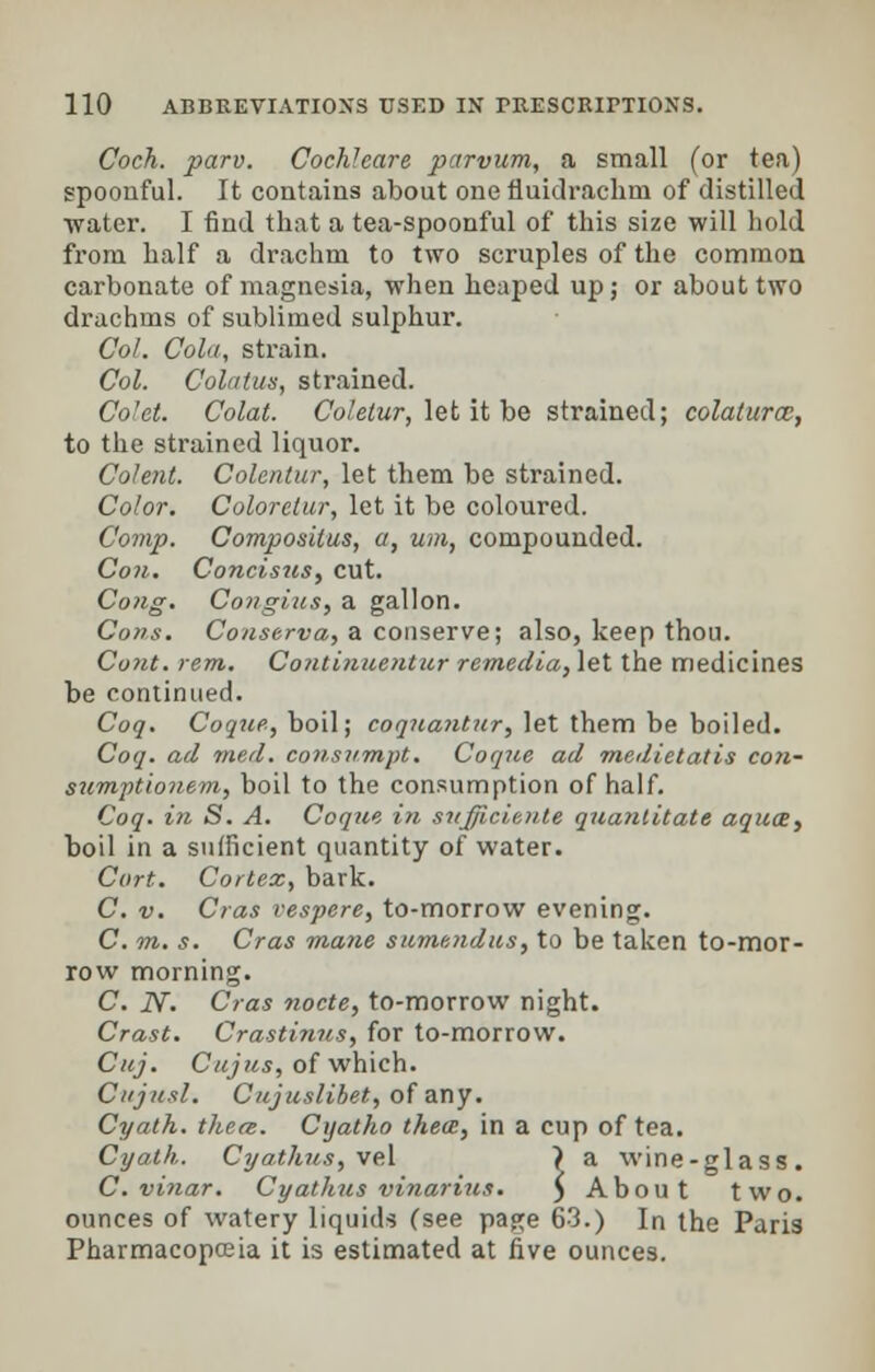 Coch. parv. Cochleare parvum, a small (or tea) spoonful. It contains about one fluidrachni of distilled water. I find that a tea-spoonful of this size will hold from half a drachm to two scruples of the common carbonate of magnesia, when heaped up; or about two drachms of sublimed sulphur. Col. Cola, strain. Col. Colatus, strained. Colet. Colat. Coletur, let it be strained; colalurce, to the strained liquor. Colent. Colcntur, let them be strained. Color. Colorelur, let it be coloured. Comp. Compositus, a, um, compounded. Con. Concisus, cut. Cong. Con gins, a gallon. Cons. Conserva, a conserve; also, keep thou. Coiit. rem. Continuentur re-media, let the medicines be continued. Coq. Co que, boil; coquaiitur, let them be boiled. Coq. ad med. consnrnpt. Coque ad medietatis con- sumptionem, boil to the consumption of half. Coq. in S. A. Coque in sufficieute quantitate aquae, boil in a sufficient quantity of water. Cort. Cortex, bark. C. v. Cras vespere, to-morrow evening;. C. m. s. Cras mane sumendus, to be taken to-mor- row morning. C. iV. Cras nocte, to-morrow night. Crast. Crastinus, for to-morrow. Cuj. Cujus, of which. Cujusl. Cujuslihet, of any. Cyath. there. Cijatho thece, in a cup of tea. Cyath. Cyathus, vel > a wine-glass. C.vinar. Cyathus vinarius. $ About two. ounces of watery liquids (see page 63.) In the Paris Pharmacopoeia it is estimated at five ounces.