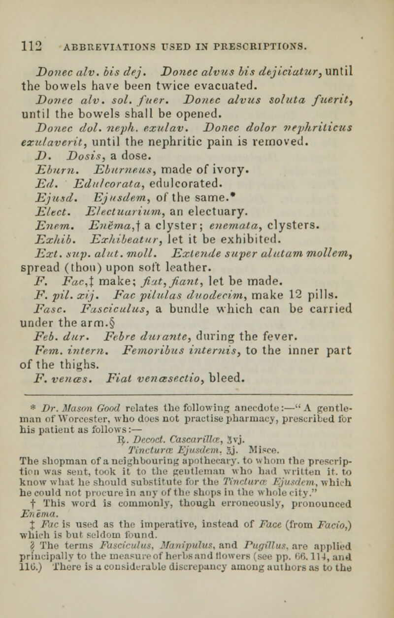 Donee alv. bis dej. Donee alvus lis dejieiatur, until the bowels have been twice evacuated. Dovee alv. sol. fuer. Donee alvus soluta fuerit, until the bowels shall be opened. Donee dol. nevh. exulav. Donee dolor nephrilicus exulaverit, until the nephritic pain is removed. D. Dosis, a dose. Eburn. Ebumeus, made of ivory. Ed. Ednleorata, edulcorated. Ejusd. Ejusdem, of the same.* Elect. Electuarium, an electuary. Enem. Entma,\ a clyster; enemata, clysters. Exkib. Erhibeatur, let it be exhibited. Ext. sup. alut. moll. Exlende super alutam mol/em, spread (thou) upon soft leather. F. Far,t make; fiat,fiant, let be made. JP. pil. xij. Fac piiulas duodecini, make 12 pills. Fasc. Fasciculus, a bundle which can be carried under the arm.§ Feb. dur. Fcbre duiante, during the fever. Fern, intern. Femoribus internis, to the inner part of the thighs. F. vences. Fiat venasectio, bleed. * Dr. Mason Good relates the following anecdote:—A gentle- man of Worcester, who does not practise pharmacy, prescribed for his patient as follows:— 1$. Decoct. CascarilUr, Jvj. Tinctura Ejjusdem, ..j. Misce. The shopman of a neighbouring apothecary, to whom flip prescrip- tion was sent, took it to the gentleman who had written it. to know what he should substitute fir the Tinctura /'jn idem,which he could not procure in any of the shops in the whole city. t This word is commonly, though erroneously, pronounced Enema. X Fac is used as the imperative, instead of Face (from Facio,) which is but seldom found. I The terms Fasci ripulus, and PugiUux. are applied principally to the measure of herbs and (lowers (see pp. 66. 114, and 110.) There is a considerable discrepancy among authors as to the