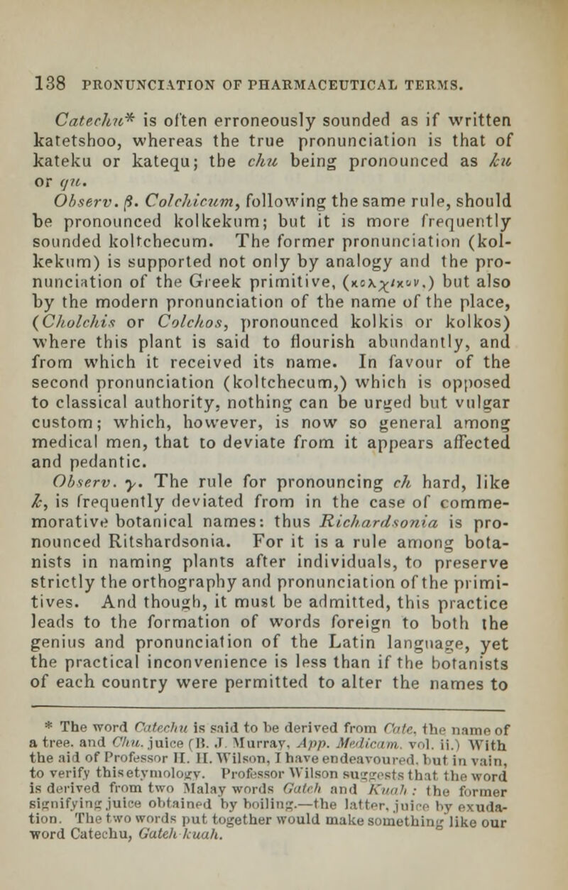 Catechu* is often erroneously sounded as if written katetshoo, whereas the true pronunciation is that of kateku or katequ; the chu being pronounced as ku or gu. Observ. (9. Colchicum, following the same rule, should be pronounced kolkekum; but it is more frequently sounded koltchecum. The former pronunciation (kol- kekum) is supported not only by analogy and the pro- nunciation of the Greek primitive, (xcx^/xt-v.) but also by the modern pronunciation of the name of the place, (Cholchis or Colchos, pronounced kolkis or kolkos) where this plant is said to flourish abundantly, and from which it received its name. In favour of the second pronunciation (koltchecum,) which is opposed to classical authority, nothing can be urged but vulgar custom; which, however, is now so general among medical men, that to deviate from it appears affected and pedantic. Observ. y. The rule for pronouncing eh hard, like Z-, is frequently deviated from in the case of comme- morative botanical names: thus Richardsonia is pro- nounced Ritshardsonia. For it is a rule among bota- nists in naming plants after individuals, to preserve strictly the orthography and pronunciation of the primi- tives. And though, it must be admitted, this practice leads to the formation of words foreign to both the genius and pronunciation of the Latin language, yet the practical inconvenience is less than if the botanists of each country were permitted to alter the names to * The word Catechu is paid to lie derived from date, the; name of a tree, and C/iu. juice (15. J. Murray, App. Medicam vol. ii.j With the aid of Professor II. II. Wilson, I have endeavoured, but in vain, to verify this etymology. Professor Wilson suggests that the word is derived from two Malay words Catch and Kuah: the former signifying juice obtained by boiling.—the latter, juice by exuda- tion. The two words put together would make something like our word Catechu, Gateh kuah.