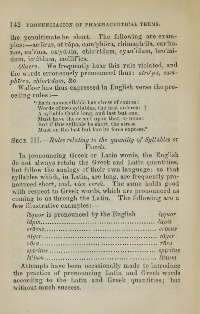 the penultimate be short. The following are exam- ples:—ac'orus, at'ropa, cam'phora, chimaph'Ila, car'bo- nas, en'ema, ox'yduni, chlo'ridum, cyan'idum, bro'mi- dum, io'didum, mellif'ica. Observ. We frequently hear this rule violated, and the words erroneously pronounced thus: atro'pa, cam- pho'ra, chhrl'dum, &c. Walker has thus expressed in English verse the pre- ceding rules:— Each monosyllable has stress of course: Words of two syllables, the first enforce: } A syllable that's lon;j;, and last but one, Must have the accent upon that, or none: Bat if this syllable be short, the stress Must on the last but two its force express. Sect. III.—Rules relating to the quantity of Syllables or Vowels. In pronouncing Greek or Latin words, the English do not always retain the Greek and Latin quantities, but follow the analogy of their own language: so that syllables which, in Latin, are long, are frequently pro- nounced short, and, vice versa. The same holds gnod with respect to Greek words, which are pronounced as coming to us through the Latin. The following are a few illustrative examples:— liquor is pronounced by the English liquor lapis lapis crdcus crocus nlyer nlyer rosa rosi splritus splritus ll'ium IVVim Attempts have been occasionally made to introduce the practice of pronouncing Latin and Greek words according to the Latin and Greek quantities; but without much success.