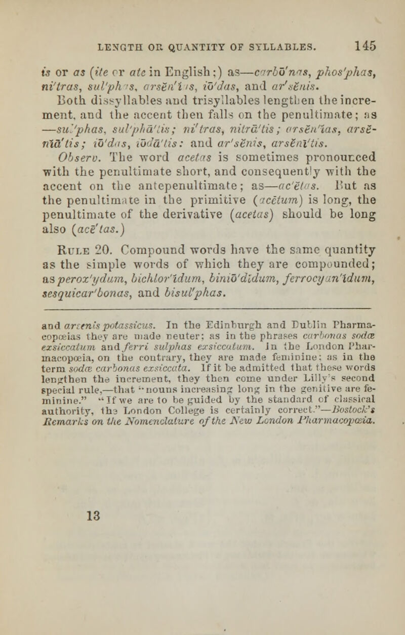 is or as (ite or ate in English;) as—cnrbo'nis, phos'phas, ni'tras, sul'ph s, ars&n'l is, iu'das, and ar'.itu/n. Both dissyllables and trisyllables lengthen the incre- ment, and the accent then falls on the penultimate; as —su'.'pkas, sul'pha'tis; ni'tras, nilra'tis; orstn'ias, arsS- fASi'tis; to'diis, ibda'tis: and ar'stnis, arsEni'tis. Observ. The word acetas is sometimes pronounced with the penultimate short, and consequently with the accent on the antepenultimate; as—ac'Etas. But as the penultimate in the primitive ('tectum) is long, the penultimate of the derivative (acetas) should be long also (act'tas.) Rule 20. Compound words have the same quantity as the simple words of which they are compounded; asperox'ydum, bichlor'idum, binio'dldum, ferrocy in'ldum, scsquicar'bonas, and bisui'phas. and orientspotassicus. In the Edinburgh and Dublin Pharma- copoeias they are made neuter: as in the phrases carbonas soda txsiccatum anAferri sulphas exsiccatum. Jn the London Phar- macopoeia, on the contrary, they are made feminine: as in the term sodce carbonas exsiccata. If it be admitted that these words lengthen the increment, they then come under Lilly's second special rule,—that nouns increasing long in the genitive are fe- minine. -'If we are to be guided by the standard of classical authority, thi London College is certainly correct.—Bostock's Remarks on the Nomenclature of the New London Pharmacopoeia. 18