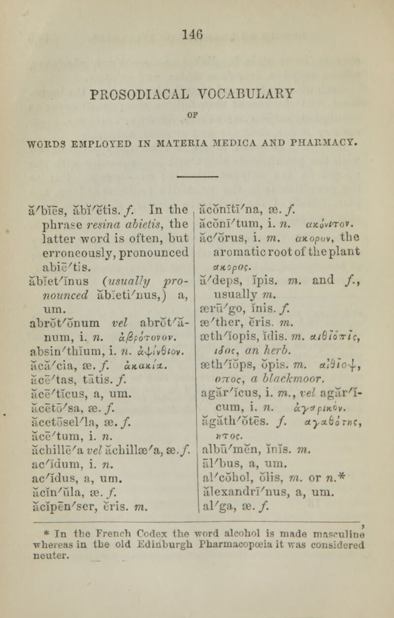 PROSODIACAL VOCABULARY WORDS EMPLOYED IN MATERIA MEDICA AND PHARMACY. a'bies, abi'etis./. In the phrase resina abietis, the latter word is often, but erroneously, pronounced ' 'tis. abiet'Inus (usually pro- nounced ableti/nus,) a, um. abrut'onum vel abrot'a- rmin, i. n. a/ZfoTovov. absinthium, i. n. «v[/i'v6<ov. aca/cia, se. /. ukuhI*.. ace'tas, tatis./. ace/t!cus, a, um. /sa, x. f. i cetosel/la, as. /. acu'tum, i. n. achille'a vel lidiilloe'a, se./. ac'idum, i. n. ac'idus, a, um. acin'ula, se. /. acipen/ser, cris. m. acomti'na, so. /. aconl'tum, i. n. ukIvitov. ilc/urus, i. m. axopuv, the aromatic root of the plant ttKlpOf. a/deps, Tpis. m. and /., usually m. go, Inis. /. se'thcr, oris. m. ajtb/iopis, idis. m. atBioTri;, iSfH, an herb. aeth'Iops, opis. m. a'iio-J,, onoc, a blaekmoor. agar'icus, i. m., vel agar'I- cum, i. n. a.y<*piniv. agath/5teS. /. aj,a£dnic, JfTOC. albu'men, Tnls. m. al'bus, a, um. al'cohol, olis, to. or n* alexandrl'nus, a, um. al'ga, se. f. * In the French Codex the whereas in the old .Kdiuhurgu neuter. word alcohol is made masculine Pharmacopoeia it was considered