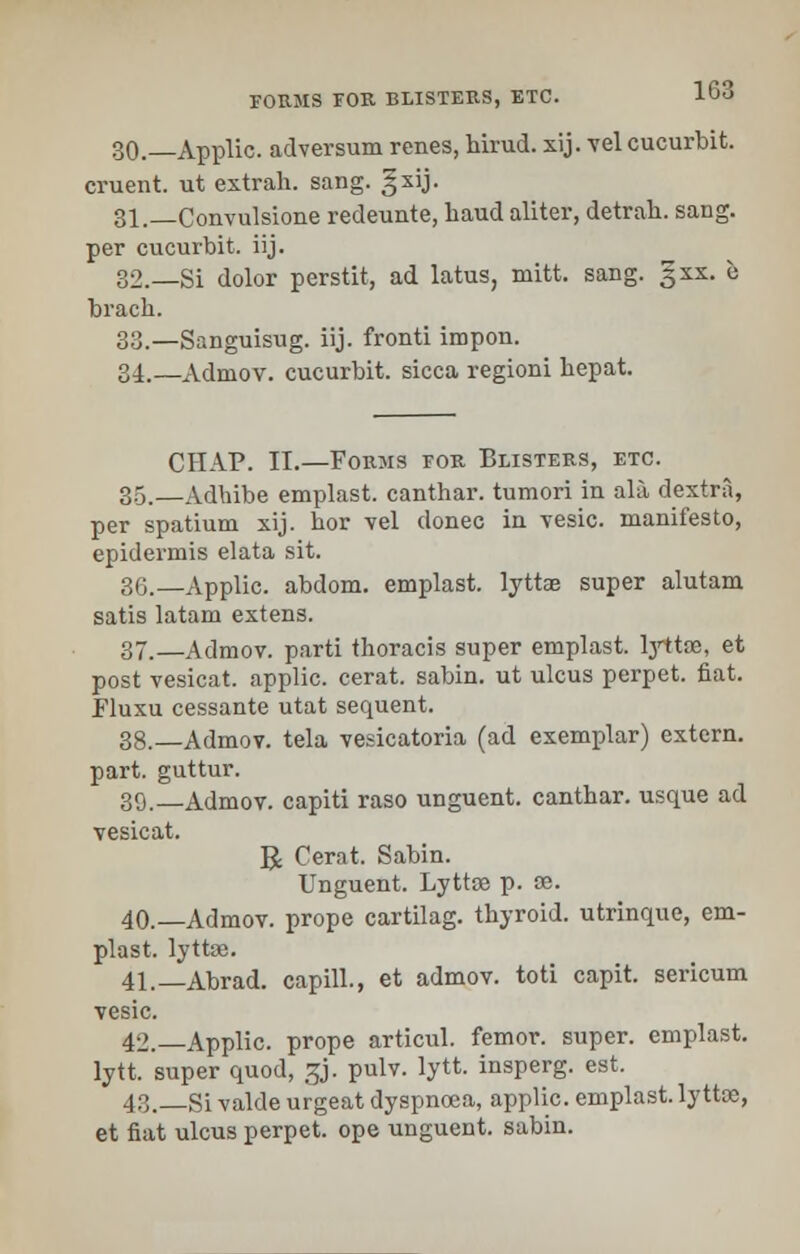 30._Applic. adversum renes, hirud. xij. vel cucurbit, cruent. ut extrah. sang. §xij. 31._Convulsione redeunte, baud aliter, detrah. sang, per cucurbit, iij. 32.—Si dolor perstit, ad latus, mitt. sang. §xx. e bracb. 33.—Sanguisug. iij. fronti impon. 34.—xVdmov. cucurbit, sicca regioni bepat. CHAP. II.—Forms for Blisters, etc. 35.—Adbibe emplast. canthar. tumori in ala dextra, per spatium xij. bor vel donee in vesic. manifesto, epidermis elata sit. 36._Applic. abdom. emplast. lyttae super alutam satis latam extens. 37.—Admov. parti thoracis super emplast. lyttae, et post vesicat. applic. cerat. sabin. ut ulcus perpet. fiat. Fluxu cessante utat sequent. 38._Admov. tela vesicatoria (ad exemplar) extern, part, guttur. 39.—Admov. capiti raso unguent, cantbar. usque ad vesicat. R Cerat. Sabin. Unguent. Lyttae p. se. 40.—Admov. prope cartilag. thyroid, utrinque, em- plast. lyttae. 41.—Abrad. capill., et admov. toti capit. sericum vesic. 42.—Applic. prope articul. femor. super, emplast. lytt. super quod, S{j. pulv. lytt. insperg. est. 43. Si valde urgeat dyspnoea, applic. emplast. lyttae, et fiat ulcus perpet. ope unguent, sabin.