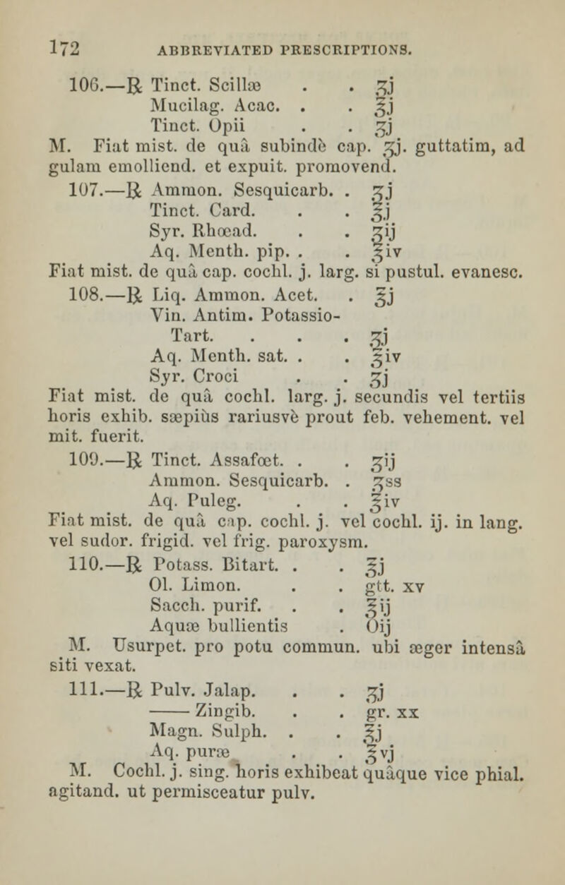 106.—R Tinct. Scillce . . gj Mucilag. Acac. . . £j Tinct. Opii . . Jjj M. Fiat mist, de qua subinde cap. t^j. guttatim, ad gulara euiollicnd. et expuit. promovend. 107.—R Amnion. Sesquicarb. . zj Tinct. Card. . . 5.] Syr. Rhocad. . . zij Aq. Mcnth. pip. . . ^iv Fiat mist, de qua cap. cochl. j. larg. si pustul. evanesc. 108.—R Liq. Amnion. Acet. . 3jj Vin. Antim. Potassio- Tart. . . . 5gj Aq. Mcnth. sat. . . 2iv Syr. Croci . . ^j Fiat mist, de qua cochl. larg. j. secundis vel tertiis horis exhib. saspius rariusve prout feb. vehement, vel mit. fuerit. 109.— R Tinct. Assafcet. . . gij Amnion. Sesquicarb. . £ss Aq. Puleg. . . ^iv Fiat mist, de qua cap. cochl. j. vol cochl. ij. in lang. vel sudor, frigid, vel frig, paroxysm. 110.—R Potass. Bitart. . . 5J 01. Limon. . . gtt. xv Sacch. purif. . , Ifj Aqua? bullientis . Oij M. Usurpet. pro potu commun. ubi oeger intensa, siti vexat. 111.—R Pulv. Jalap. . . g3 Zingib. . . gr. xx Magn. Sulph. . . 3?j Aq. pur;e . . '^vj M. Cochl. j. sing, horis exhibeat quaque vice phial, agitand. ut permisceatur pulv.