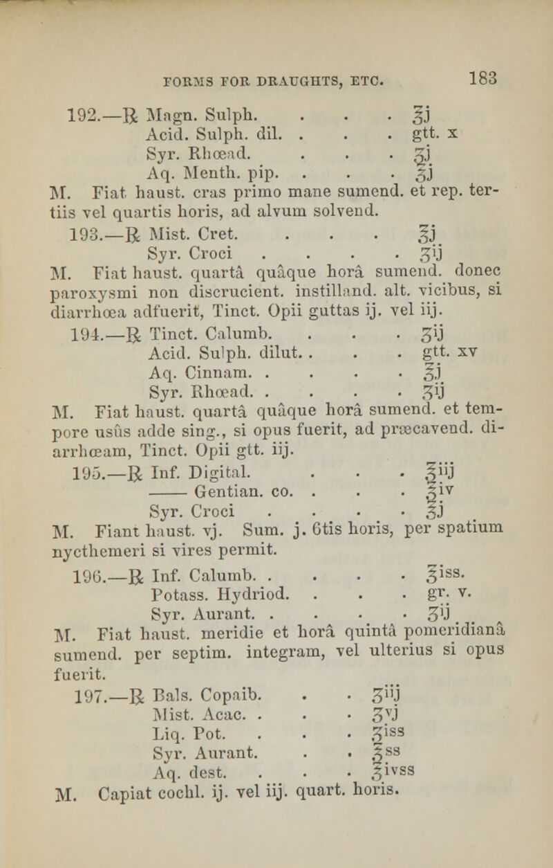 192.—R Magn. Sulph. . . . |j Acid. Sulph. dil. . . . gtt. x Syr. Rhoead. . . . gj Aq. Menth. pip. . . • 3J M. Fiat haust. eras prime- mane sumend. et rep. ter- tiis vel quartia horis, ad alvum solvend. 193.—R Mist. Cret. . . . gj Syr. Croci .... sjij M. Fiat haust. quarta quaque hora sumend. donee paroxysmi non discrucient. instilland. alt. vicibus, si diarrhoea adfuerit, Tinct. Opii guttas ij. vel iij. 194.—R Tinct. Calumb. . . . jjij Acid. Sulph. dilut. . . . gtt. xv Aq. Cinnam %) Syr. Rhoead 3y M. Fiat haust. quarta quaque hora sumend. et tem- pore usfis adde sing., si opus fuerit, ad pruecavend. di- arrhceam, Tinct. Opii gtt. iij. 195.—R Inf. Digital. . . . giij Gentian, co. . . . giv Syr. Croci . . • • SJ M. Fiant haust. vj. Sum. j. Gtis horis, per spatium nycthemeri si vires permit. 190.—R Inf. Calumb giss. Potass. Hydriod. . . . gr. v. Syr. Aurant. . . • • 3'J. M. Fiat haust. meridie et hora. quinta pomeridiana, sumend. per septim. integram, vel ulterius si opus fuerit. 197.—R Bals. Copaib. . . ^i'j Mist. Acac. . . • 3VJ Liq. Pot. . . • 3iss Syr. Aurant. . . |S8 Aq. dest. . . • .^ivss M. Capiat cochl. ij. vel iij. quart, horis.