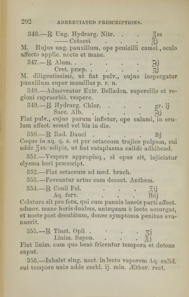 346.—R Ung. Hydrarg. Nitr. . . Sss Cetacci . . . *j M. Ilujns ung. pauxillum, ope penicilli camel., oculo affecto applic. nocte et mane. 347.—R Alum J}j Cret. prep. . . . . gj M. diligentissime, ut fiat pulv., cujus inspergatur pauxillum super mamillas p. r. n. 348.—Admoveatur Extr. Belladon. supcrcilio et re- gioni supraorbit. vespere. 349.—R Hydrarg. Chlor. . . . gr. ij Sacc. Alb >}j Fiat pulv., cujus parum infletur, ope calami,'in ocu- lum affect, semel vel bis in die. 350.—R Rad. Dauci .... llij Coque in aq. q. s. et per setaceum trajicc pulpam, cui adde 3;ss. adipis, ut fiat cataplasma calide adbibend. 351.—Vespere appropinq., si opus sit, injiciatur clysma fieri prescript. 352.—Fiat setaceum ad med. brach. 363.—Foveantur artus cum decoct. Anthem. L—BConiiFol. . . . 5ij Aq ferv. . . . jbij Colatura sit pro fotu, qui cum pannis laneis parti affect. admov. mane borisduabus, antequam e Leoto assu et nocte post decubitum, donee symptoma penitus eva- nuerit. 355.—R Tinct. Opii . • . . ^j j.inim. Sapon. . . ~j Fiat linim. cum quo bene fricentur tempora et detons caput. 350.—Inbalct sing. noct. inlecto vaporemAq. calid. cui tempore usus adde cocbl. ij. niin. ^Ktlier. rect.