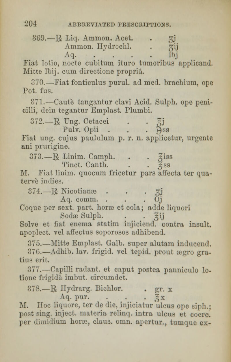 369.—R Liq. Ammon. Acet. . %} Ammon. Hydrochl. . Jrij Aq. . - . . . Jhj Fiat lotio, nocto cubitum ituro tumoribus applicand. Mitte lLij. cum directione propria. 370.—Fiat fonticulus purul. ad med. brachium, ope Fot. fus. 371.—Caute tangantur clavi Acid. Sulph. ope pcni- cilli, dein tegantur Emplast. Plumbi. 372.—R Ung. Oetacei . . 5j Palv. Opii . . . yss Fiat ung. cujus paululum p. r. n. applicetur, urgcnte ani prurigine. 373.—R Linim. Camph. . . ^iss Tinct. Cantb. . . gsa M. Fiat liniin. quocum fricetur pars affecta ter qua- terve indies. 374.—R Nicotiance . . • J>J Aq. comm, . . . 6j Coque per sext. part, hora et cola; adde liquori Sodae Sulph. . • 5'j Solve et fiat enema statim injiciend. contra insult, apoplect. vel affectus soporosos adbibend. 375.—Mitte Emplast. Galb. super alutam inducend. 376.—Adbib. lav. frigid, vel tepid, prout acgro gra- tius erit. 377.—Capilli radant. et caput postea panniculo lo- tione frigida imbut. circumdet. 378.—R Hydrarg. Bichlor. . gr. x Aq. pur. . . • £x M. Ifoc liquorc, ter de die, injiciatur'ulcus ope siph.; post sing, inject, materia relinq. intra ulcus et coerc. per dimidium horrc, claus. omn. apertur., tumque ex-