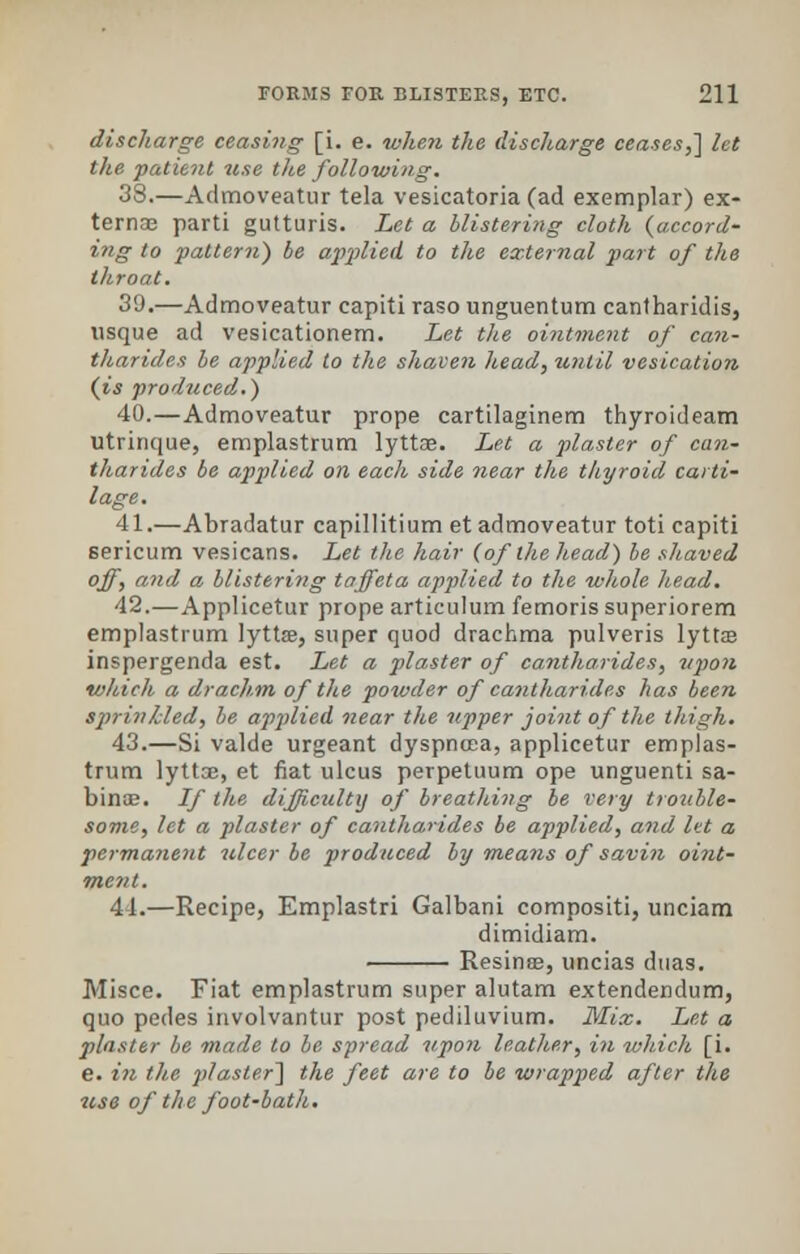 discharge ceasing [i. e. when the discharge ceases,] let the patient use the following. 38.—Admoveatur tela vesicatoria (ad exemplar) ex- terna; parti gutturis. Let a blistering cloth {accord- ing to pattern) be applied to the external part of the throat. 39.—Admoveatur capiti raso unguentum cantharidis, usque ad vesicationem. Let the ointment of can- tharides be applied to the shaven head, until vesication (is produced.) 40.—Admoveatur prope cartilaginem thyroideam utrinque, emplastrum lyttoe. Let a plaster of can- tharides be applied on each side near the thyroid carti- lage. 41.—Abradatur capillitium et admoveatur toti capiti sericum vesicans. Let the hair (of the head) he shaved off, and a blistering taffeta applied to the whole head. 42.—Applicetur prope articulum femoris superiorem emplastrum lytta?, super quod drachma pulveris lyttae inspergenda est. Let a plaster of cantharides, upon which a drachm of the powder of cantharides has been sprinkled, be applied near the upper joint of the thigh. 43.—Si valde urgeant dyspnoea, applicetur emplas- trum lyttae, et fiat ulcus perpetuum ope unguenti sa- binas. If the difficulty of breathing be very trouble- some, let a plaster of cantharides be applied, and let a permanent ulcer be produced by means of savin oint- ment. 44.—Recipe, Emplastri Galbani compositi, unciam dimidiam. Resinae, uncias duas. Misce. Fiat emplastrum super alutam extendendum, quo pedes involvantur post pediluvium. Mix. Let a plaster be made to be spread upon leather, in which [i. e. in the plaster] the feet are to be wrapped after the use of the foot-bath.