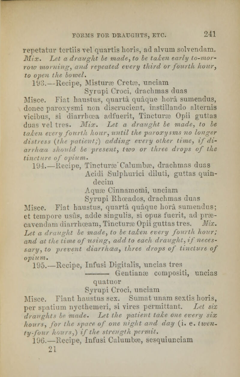 repetatur tcrtiis vel quartis horis, ad alvum solvendam. Mix. Let a draught be made, to be taken early to-mor- row morning, and repeated every third or fourth hour, to open the bowel. 193.—Recipe, Misturse Cretffi, unciam Syrupi Croci, drachmas duas Misce. Fiat haustus, quarta quaque hora sumendus, donee paroxysmi non discrucient, instillando alternis vicibus, si diarrhoea adfuerit, Tincturae Opii guttas I ties. Mix. Let a draught be made, to be every fourth //our, until the paroxysms no longer /;) adding every other time, ij'di- arrhasa should be present, two or three drops of the tincture of opium. 1'j4.—Recipe, Tmcturre'Calumbtu, drachmas duas Acidi Sulphurici diluti, guttas quin- decim Aquae Cinnamomi, unciam Syrupi Rhccados, drachmas duas Misce. Fiat haustus, quarta quaque hora sumendus; et tempore usus, adde singulis, si opus fucrit, ad prse- oavendam diarrhoeam, Tinctune Opii guttas tres. Mix. Let a draught be made, to be taken every fourth hour; and at the time of using, add to each draught, if neces- sary, to prevent diarihoza, three drops of tincture of opium. 1<J5.—Recipe, Infusi Digitalis, ivncias tres Gentianoe compositi, uncias quatuor Syrupi Croci, unciam Misce. Fiant haustus sex. Sumat unam sextis horis, per spatium nycthemeri, si vires permittant. Let six draughts he- made. Let the patient tale one every six hours, for the space of one night and day (i. e. twen- ty-four hours,) if the strength permit. 196.—Recipe, Infusi Calumbse, sesquiunciam 21