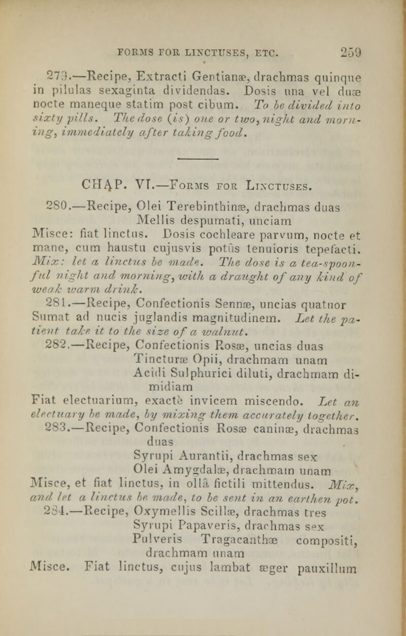 273.—Recipe, Extracti Gentianao, drachmas quinque in pilulas sexaginta dividendas. Dosis una vel duae nocte maneque statim post cibum. To be divided into Ills. The dose (is) one or two, night and morn- ing, immediately after taking food. CHAP. VT.—Forms for Lixctuses. 2S0.—Recipe, Olei Terebintbinae, drachmas duas Mellis despumati, unciam Misce: fiat linctns. Dosis cochleare parvum, nocte et mane, cum haustu cujusvis pot us tenuioris tepei'acti. Mix: let a Hurt as be 'mad.. The dose is a tea-spoon- ht and morning, with a draught of any Had of arm di ink. 281.—Recipe, Confectionis Sennae, uncias quatnor Sumat ad nucis jnglandis magnitudinem. Let the pa- ■' r if to the size of a walnut. 282.—Recipe, Confectionis Rosae, uncias duas Tincturae Opii, drachmam unam Acidi Sulphurici diluti, drachmam di- midiam Fiat clectuarium, exacts invicem miscendo. Let an ■i be made, by mixing thein accurate!)/ together. 283.—Recipe, Confectionis Rosse caninoe, drachmas duas Syrupi Aurantii, drachmas sex Olei Amygdalae, drachmam unam Misce, et fiat linctus, in oil! fictili mittendus. Mix, and let a Hurl as be made, to be seat in an earthen -pot. 2 1.—Recipe, Oxymellis Scillse, drachmas ties Syrupi Papaveris, drachmas s-x Pulveris Tragacantbae compositi, drachmam imam Misce. Fiat linctus, cujus lambat asger pauxillum