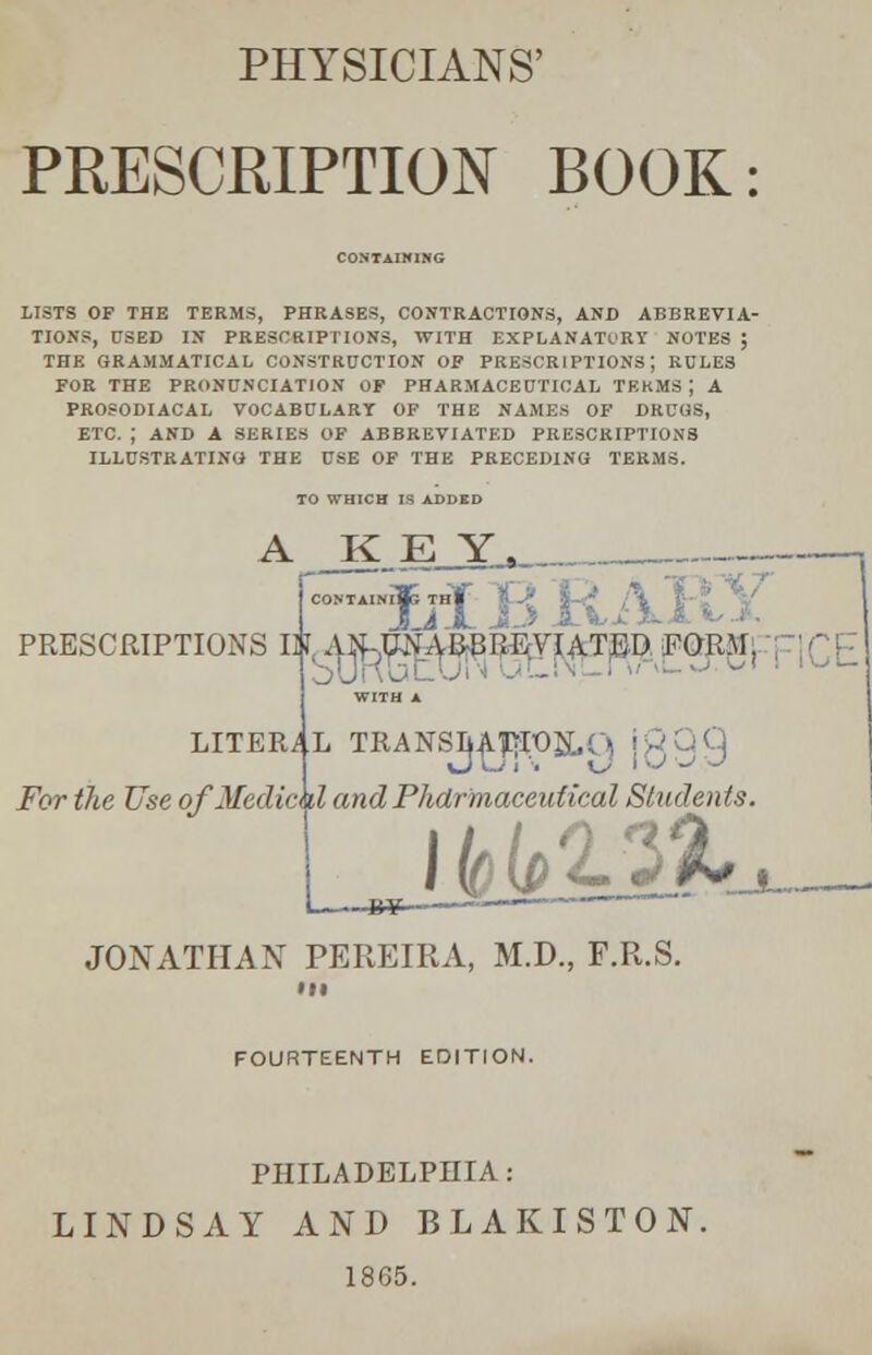 PHYSICIANS' PRESCRIPTION BOOK: CONTAINING LISTS OF THE TERMS, PHRASES, CONTRACTIONS, AND ABBREVIA- TIONS, USED IN PRESCRIPTIONS, WITH EXPLANATORY NOTES J THE GRAMMATICAL CONSTRUCTION OF PRESCRIPTIONS; RULES FOR THE PRONUNCIATION OF PHARMACEUTICAL TERMS ; A PROSODIACAL VOCABULARY OF THE NAMES OF DRUGS, ETC. ; AND A SERIES OF ABBREVIATED PRESCRIPTIONS ILLUSTRATING THE USE OF THE PRECEDING TERMS. TO WHICH IS ADDED A KEY PRESCRIPTIONS I^A i LITERAL TRANSLATION- For the Use of Media d and Pharmaceutical Students I—...Jty >———— JONATHAN PEREIRA, M.D., F.R.S. Ml FOURTEENTH EDITION. PHILADELPHIA: LINDSAY AND BLAKISTON. 1865.