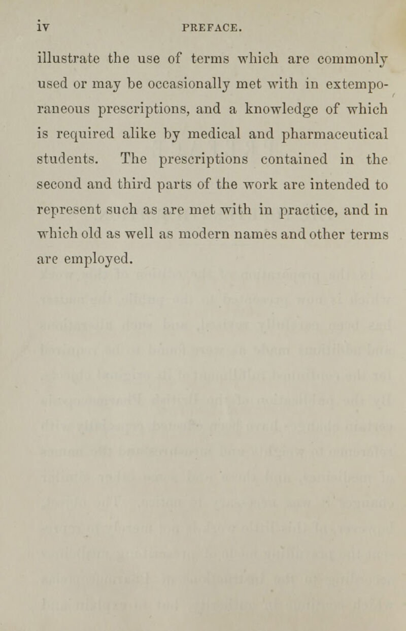 illustrate the use of terms which are commonly used or may be occasionally met with in extempo- raneous prescriptions, and a knowledge of which is required alike by medical and pharmaceutical students. The prescriptions contained in the second and third parts of the work are intended to represent such as are met with in practice, and in which old as well as modern names and other terms are employed.