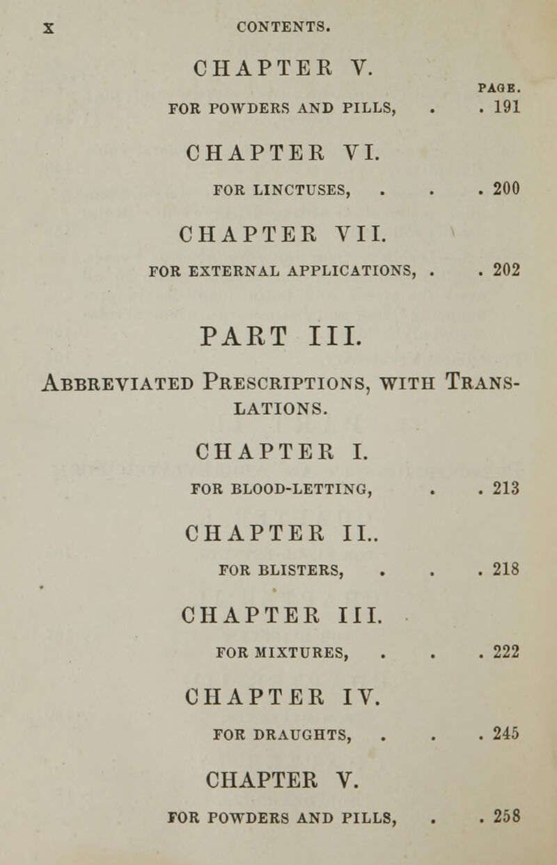 CHAPTER V. PAGE. FOR POWDERS AND PILLS, . . 191 CHAPTER VI. FOR LINCTUSES, . . . 200 CHAPTER VII. FOR EXTERNAL APPLICATIONS, . . 202 PART III. Abbreviated Prescriptions, with Trans- lations. CHAPTER I. FOR BLOOD-LETTING, . . 213 CHAPTER II.. FOR BLISTERS, . . .218 CHAPTER III. FOR MIXTURES, . . .222 CHAPTER IV. FOR DRAUGHTS, . . .245 CHAPTER V. FOR POWDERS AND PILLS, . . 258