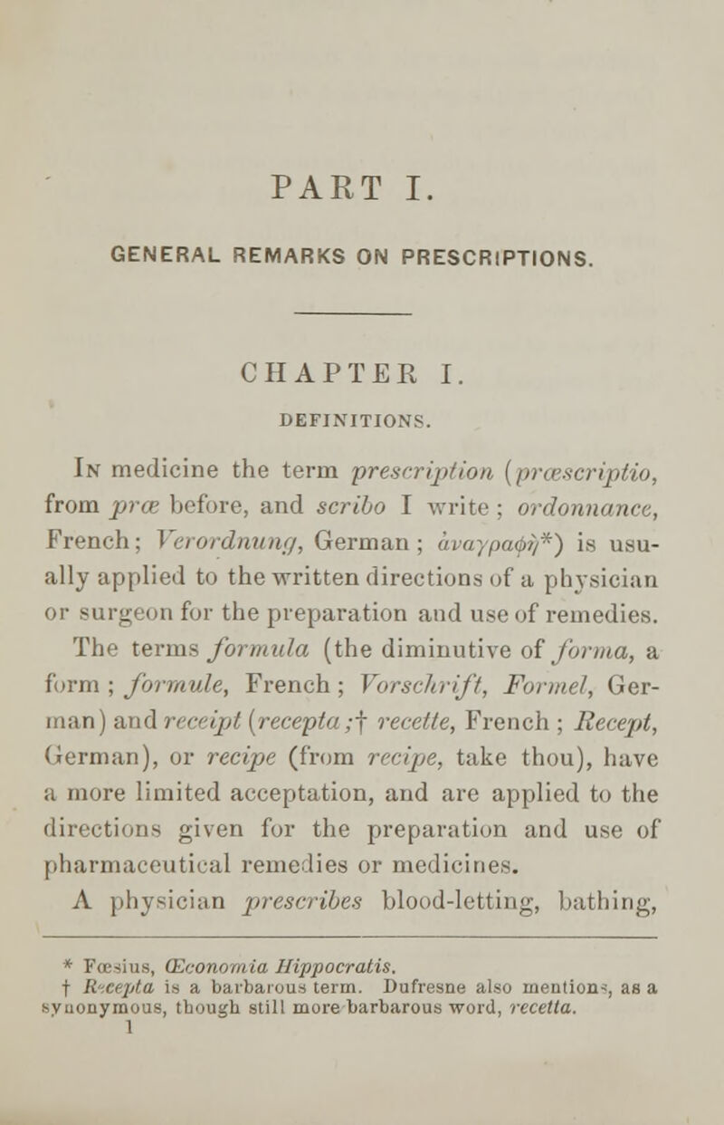 GENERAL REMARKS ON PRESCRIPTIONS. CHAPTER I. DEFINITIONS. In medicine the term 'prescription (prcescriptio, from prce before, and scribo I write ; ordonnanee, French; Verordnung, German; avaypafi/*) is usu- ally applied to the written directions of a physician or surgeon for the preparation and use of remedies. The terms formula (the diminutive of forma, a form; formule, French; Vorschrift, Formel, Ger- man) and receipt (recepta,-f recette, French ; Recept, German), or recipe (from recipe, take thou), have a more limited acceptation, and are applied to the directions given for the preparation and use of pharmaceutical remedies or medicines. A physician prescribes blood-letting, bathing, * Fcesius, QCconomia Hippocratis. f R-.cejjta is a barbarous term. Dufresne also mention*, as a synonymous, tbough still more barbarous word, recetta. 1